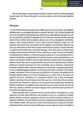 157
The aim of the paper is to give empirical evidence to points a) and b), illustrating empirical
research made with 10 years old pupils to university students, while solving (pre-)algebraic
problems.
Obstacles
It is very well known that many pupils, from middle school up to the university, solve algebraic
problems more in a syncopated style than in a symbolic one (see 7, 8]). 16 years old pupils do
not yet use the algebraic code spontaneously while solving simple algebraic questions (e.g., see
the very well known problem 0 in Appendix 2), even if this may cause them troubles and long
detours (I have verified awful not-algebraic detours also with my undergraduate mathematics
students, while solving problems 3 and 4). Their preferred conceptual models are still
arithmetic ones and this may cause conflicts with the algebraic way of thinking. Moreover, the
only way, which seems to allow them to master semantically the situation is mainly when they
can represent their model using a syncopated language, which allows them to manage things
avoiding conflicts between the situation and the model they are using. The point is that algebra
is understood only in abstract, as a formal and general method, but it is not concretely used as a
method of justification and generalization in specific situations; namely, generalization as an
effective and operative method is used with great difficulty by pupils while solving algebraic
problems. Even if they seem to manage formalism, they do not use it spontaneously in concrete
problematic situations and seem to live more comfortably with its substitutes, namely those
arithmetic conceptual models, where the meaning of involved things is expressed more directly
by the syncopated language of arithmetic: see the sketchy discussion on problem 2. For another
example, see problem 4. Even if it may seem very difficult at a first glance, the problem can be
managed relatively easily by 15-16 years old pupils up to a certain level. In fact pupils can
grasp the rule for So describing it in a syncopated arithmetic way; so they can postpone
algebraic reasoning till the end (when most of them get lost), which allows them to control
semantically the situation for a long time. On the opposite, their teachers have attacked the
problem immediately with algebraic means and some have got serious troubles; for most of
them only a detour to arithmetic syncopated language and to a procedural style (see later, for
this notion) has settled the question.
Students generally learn at school how to solve specific problems with algebra (e.g., using
unknowns), but meet major difficulties when required to use it as a symbolism to express
general solutions, to discover, generalize and prove laws behind numerical relations (as in
Appendix 2 problems). The main difficulty consists in integrating formal (algebraic) algorithms
with arithmetic models. Also here one is faced with the phenomenon of opposition between
model and situation, so that to overcome difficulties, one must adapt the model to the different
 