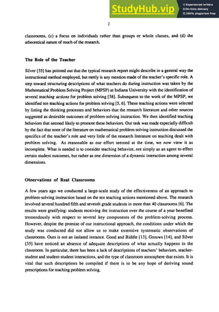 2
classrooms, (c) a focus on individuals rather than groups or whole classes, and (d) the
atheoretical nature of much of the research.
The Role of the Teacher
Silver [35] has pointed out that the typical research report might describe in a general way the
instructional method employed, but rarely is any mention made of the teacher's specific role. A
step toward structuring descriptions of what teachers do during instruction was taken by the
Mathematical Problem Solving Project (MPSP) at Indiana University with the identification of
several teaching actions for problem solving [38]. Subsequent to the work of the MPSP, we
identified ten teaching actions for problem solving [5, 6]. These teaching actions were selected
by listing the thinking processes and behaviors that the research literature and other sources
suggested as desirable outcomes of problem-solving instruction. We then identified teaching
behaviors that seemed likely to promote these behaviors. Our task was made especially difficult
by the fact that none of the literature on mathematical problem-solving instruction discussed the
specifics of the teacher's role and very little of the research literature on teaching dealt with
problem solving. As reasonable as our effort seemed at the time, we now view it as
incomplete. What is needed is to consider teaching behavior, not simply as an agent to effect
certain student outcomes, but rather as one dimension of a dynamic interaction among several
dimensions.
Observations of Real Classrooms
A few years ago we conducted a large-scale study of the effectiveness of an approach to
problem-solving instruction based on the ten teaching actions mentioned above. The research
involved several hundred fifth and seventh grade students in more than 40 classrooms [6]. The
results were gratifying: students receiving the instruction over the course of a year benefited
tremendously with respect to several key components of the problem-solving process.
However, despite the promise of our instructional approach, the conditions under which the
study was conducted did not allow us to make extensive systematic observations of
classrooms. Ours is not an isolated instance. Good and Biddle [13], Grouws [14], and Silver
[35] have noticed an absence of adequate descriptions of what actually happens in the
classroom. In particular, there has been a lack of descriptions of teachers' behaviors, teacher-
student and student-student interactions, and the type of classroom atmosphere that exists. It is
vital that such descriptions be compiled if there is to be any hope of deriving sound
prescriptions for teaching problem solving.
 