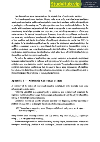 162
Last, but not least, some comments from the point of view of mathematics teaching.
Previous observations on algebraic thinking make sense as far as algebra is not taught as a
set ofpurely mechanical and formal manipulative rules, but is used as a tool to solve problems,
to justify pieces of reasoning, etc. The given problem must be an intellectual challenge for the
pupils, which motivates and sustains all their work; consequently, it may contain the roots for
transforming knowledge, provided one keeps an eye on such long-term aspects of teaching
mathematics as the habit of contrasting and discussing in the classroom (formal mathematics
can grow only on the base of a mathematics of spoken and written words). A typical example
of this teaching style is the devolution of problematic situations to pupils (see [11]). In
devolution (of a stimulating problem) are the roots of the continuous transformations of the
problem - necessary to solve it - as well as of the dynamic process from problem posing to
problem solving and vice-versa; devolution marks also the building of fictitious worlds, where
pupils can do experiments and have feedbacks, which allow them a fruitful interplay between
the problem and their own conceptual models.
As well as the mastery of an algorithm may contract reasoning, so the use of a syncopated
language makes it possible to elaborate and integrate one's knowledge into new conceptual
models, where new algorithms possibly have their own roots. The natural consequences of this
point for mathematics teaching are that, in order to base a good construction of algebraic
knowledge, it is better to postpone formalization, to anticipate pre-algebraic problems, and to
stimulate in pupils the developing of numerical experiments.
Appendix 1 - Arithmetic Conceptual Models
A summary of the notion of conceptual model is sketched, in order to make clear some
references given in the paper.
Following Lesh [10], a conceptual model is conceived as a system which integrates the
organized mathematical knowledge (both concepts and processes) with the activity of problem
solving in concrete problematic situations.
Conceptual models are used by children from the very beginning in their activities of
problem solving. Here is an example. To solve the following additive problem:
(A) "Yesterday at noon there were 28 degrees (Celsius); today there are 4 more.
How many degrees?",
many children use a counting on model (see [5]). That is, they count 29,30,31,32 (perhaps
using 1,2, 3,4 fingers while counting).
Sometimes the problem can be solved directly by very simple, immediate and interiorized
conceptual models (e.g., problem A with counting on). In such cases the models are very close
 
