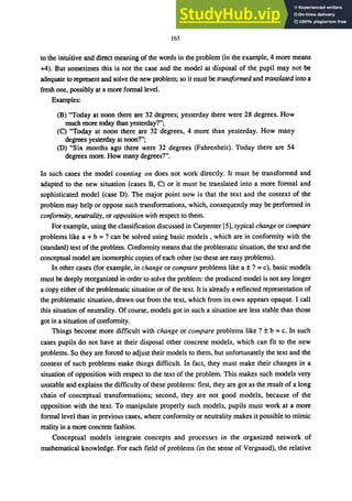 163
to the intuitive and direct meaning of the words in the problem (in the example, 4 more means
+4). But sometimes this is not the case and the model at disposal of the pupil may not be
adequate to represent and solve the new problem; so it must be transformed and translated into a
fresh one, possibly at a more fonnallevel.
Examples:
(B) "Today at noon there are 32 degrees; yesterday there were 28 degrees. How
much more today than yesterday7";
(C) "Today at noon there are 32 degrees, 4 more than yesterday. How many
degrees yesterday at noon7";
(D) "Six months ago there were 32 degrees (Fahrenheit). Today there are 54
degrees more. How many degrees7".
In such cases the model counting on does not work directly. It must be transformed and
adapted to the new situation (cases B, C) or it must be translated into a more formal and
sophisticated model (case D). The major point now is that the text and the context of the
problem may help or oppose such transformations, which, consequently may be performed in
conformity, neutrality, or opposition with respect to them.
For example, using the classification discussed in Carpenter [5], typical change or compare
problems like a + b =7 can be solved using basic models, which are in conformity with the
(standard) text of the problem. Confonnity means that the problematic situation, the text and the
conceptual model are isomorphic copies ofeach other (so these are easy problems).
In other cases (for example, in change or compare problems like a ±7 = c), basic models
must be deeply reorganized in order to solve the problem: the produced model is not any longer
a copy either of the problematic situation or of the text. It is already a reflected representation of
the problematic situation, drawn out from the text, which from its own appears opaque. I call
this situation of neutrality. Of course, models got in such a situation are less stable than those
got in a situation of confonnity.
Things become more difficult with change or compare problems like 7 ±b =c. In such
cases pupils do not have at their disposal other concrete models, which can fit to the new
problems. So they are forced to adjust their models to them, but unfortunately the text and the
context of such problems make things difficult. In fact, they must make their changes in a
situation of opposition with respect to the text of the problem. This makes such models very
unstable and explains the difficulty of these problems: first, they are got as the result of a long
chain of conceptual transformations; second, they are not good models, because of the
opposition with the text. To manipulate properly such models, pupils must work at a more
formal level than in previous cases, where conformity or neutrality makes it possible to mimic
reality in a more concrete fashion.
Conceptual models integrate concepts and processes in the organized network of
mathematical knowledge. For each field of problems (in the sense of Vergnaud), the relative
 