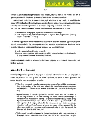 164
network is generated starting from some basic models, adapting them to the context and text of
specific problematic situations, by means of translations and transformations.
A conceptual model can be mastered by a pupil with more or less rigidity or instability: the
former, if (s)he has low flexibility in reorganizing her/his models to new situations; the latter,
when the various models generated by basic ones are poorly connected each other.
It is clear that conceptual models may be studied from two points of view, at least:
a) in connection with pupils' organized mathematical knowledge;
b) with respect to the plethora of examples in a given field of problems (varying
also the text and the context).
The former supplies the so called semantic structure of problems and is a typical conceptual
analysis, concerned with the meaning of formalized language in mathematics. The latter, on the
opposite, focuses on processes and natural language and tries to pick out:
(i) basic conceptual models used by pupils;
(ii) typical transformations and translations which reorganize basic models in order
to adapt them to concrete problematic situations.
Conceptual models relative to a field of problems are properly described only by crossing both
kinds of analysis.
Appendix 2 - Problems
Summary of problems quoted in the paper: in brackets information on the age of pupils, to
whom the problem has been posed. For space's reasons, the form in which problems are
quoted is not the same as that given to pupils.
o. Take three consecutive numbers, calculate the square of the middle one, subtract
from it the product of the other two; what is the result? now change numbers,
and try again.... Explain if and why the result is always the same. [13 -16 years
old].
1. A prince decided to make a trip along his land and started with his followers. In
one day they travelled 50 km. Next morning, the prince sent back a messenger to
his castle, while he continued his trip. The prince went on travelling 50 km every
day, while the messenger rode 100 km each day. How long a time before the
messenger reached his prince? And if the history goes on, with the messenger
who rides back and forth from the prince to the castle 100 km a day, while the
prince goes on 50 km every day, how long does it take to meet the second, the
third, the nth time? [10-12 years old].
2. With a single cut, a big pizza can be divided into 2 parts; with 2 cuts (suppose to
do straight cuts), a pizza can be divided at most into 4 parts; with 3 cuts one gets
 