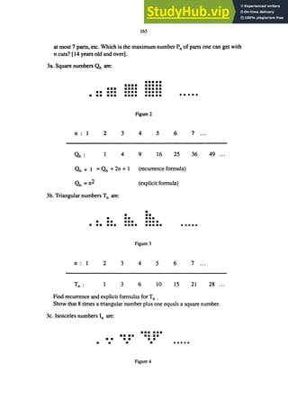 165
at most 7 parts, etc. Which is the maximum number Pn of parts one can get with
n cuts? [14 years old and over].
3a. Square numbers ｾ＠ are:
n 1
On:
•••••
•••• •••••
••• •••• •••••
•• ••• •••• • ••••
• •• ••• •••• •••••
Figure 2
2 3 4 5
4 9 16
.....
6 7
25 36
Qn + 1 = Qn + 2n + 1 (recurrence formula)
Qn =n2 (explicit formula)
3b. Triangular numbers Tn are:
•
• ••
• •• •••
• •• ••• • •••
• •• ••• •••• • ••••
Figure 3
n 1 2 3 4 5 6 7
T .
n . 1 3 6 10 15 21
Find recurrence and explicit formulas for Tn .
49 ...
28 ...
Show that 8 times a triangular number plus one equals a square number.
3c. Isosceles numbers In are:
••••••
•• •• ••••
• • • • • •
• • • •
Figure 4
 