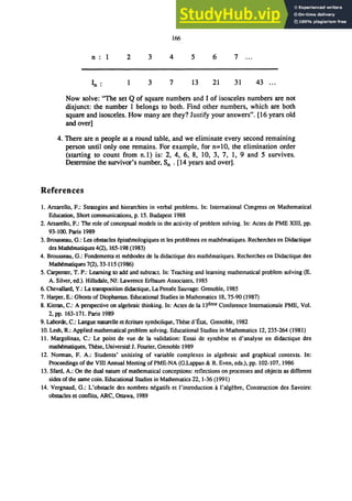 166
n 1 2 3 4 5 6 7
In: 3 7 13 21 31 43 ...
Now solve: "The set Q of square numbers and I of isosceles numbers are not
disjunct: the number 1 belongs to both. Find other numbers, which are both
square and isosceles. How many are they? Justify your answers". [16 years old
and over]
4. There are n people at a round table, and we eliminate every second remaining
person until only one remains. For example, for n=lO, the elimination order
(starting to count from n.1) is: 2, 4, 6, 8, 10, 3, 7, 1, 9 and 5 survives.
Determine the survivor's number, Sn . [14 years and over].
References
1. Arzarello, F.: Strategies and hierarchies in verbal problems. In: International Congress on Mathematical
Education, Short communications, p. 15. Budapest 1988
2. Arzarello, F.: The role of conceptual models in the activity of problem solving. In: Actes de PME XIII, pp.
93-100. Paris 1989
3. Brousseau, G.: Les obstacles 6pistemologiques et les problemes en math6matiques. Recherches en Didactique
des MatMmatiques 4(2),165-198 (1983)
4. Brousseau, G.: Fondements et m6thodes de la didactique des matMmatiques. Recherches en Didactique des
Math6matiques 7(2), 33-115 (1986)
5. Carpenter, T. P.: Learning to add and subtract. In: Teaching and learning mathematical problem solving (E.
A. Silver, ed.). Hillsdale, NJ: Lawrence Erlbaum Associates, 1985
6. Chevallard, Y.: La transposition didactique, La Pensee Sauvage: Grenoble, 1985
7. Harper, E.: Ghosts of Diophantus. Educational Studies in Mathematics 18,75-90 (1987)
8. Kieran, C.: A perspective on algebraic thinking. In: Actes de la l3erne Conference Internationale PME, Vol.
2, pp. 163-171. Paris 1989
9. Laborde, C.: Langue naturelle et &riture symbolique, These d'Etat, Grenoble, 1982
10. Lesh, R: Applied mathematical problem solving. Educational Studies in Mathematics 12,235-264 (1981)
11. Margolinas, C.: Le point de vue de la validation: Essai de synthese et d'analyse en didactique des
math6matiques, These, Universite J. Fourier, Grenoble 1989
12. Norman, F. A.: Students' unitizing of variable complexes in algebraic and graphical contexts. In:
Proceedings of the VIII Annual Meeting of PME-NA (G.Lappan & R Even, eds.), pp. 102-107, 1986
13. Sfard, A.: On the dual nature of mathematical conceptions: reflections on processes and objects as different
sides of the same coin. Educational Studies in Mathematics 22,1-36 (1991)
14. Vergnaud, G.: L'obstacle des nombres n6gatifs et I'introduction 11 I'algebre, Construction des Savoirs:
obstacles et conflits, ARC, Ottawa, 1989
 