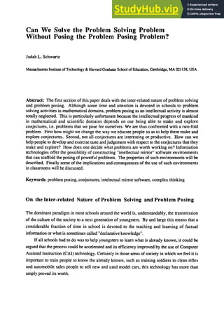 Can We Solve the Problem Solving Problem
Without Posing the Problem Posing Problem?
Judah L. Schwartz
Massachusetts Institute ofTechnology & Harvard Graduate School ofEducation. Cambridge. MA 021138. USA
Abstract: The first section of this paper deals with the inter-related nature of problem solving
and problem posing. Although some time and attention is devoted in schools to problem
solving activities in mathematical domains. problem posing as an intellectual activity is almost
totally neglected. This is particularly unfortunate because the intellectual progress of mankind
in mathematical and scientific domains depends on our being able to make and explore
conjectures. i.e. problems that we pose for ourselves. We are thus confronted with a two-fold
problem. First how might we change the way we educate people so as to help them make and
explore conjectures.. Second. not all conjectures are interesting or productive. How can we
help people to develop and exercise taste and judgement with respect to the conjectures that they
make and explore? How does one decide what problems are worth working on? Information
technologies offer the possibility of constructing "intellectual mirror" software environments
that can scaffold the posing of powerful problems. The properties of such environments will be
described. Finally some of the implications and consequences of the use of such environments
in classrooms will be discussed.
Keywords: problem posing. conjectures, intelectual mirror software, complex thinking
On the Inter-related Nature of Problem Solving and Problem Posing
The dominant paradigm in most schools around the world is, understandably, the transmission
of the culture of the society to a next generation of youngsters. By and large this means that a
considerable fraction of time in school is devoted to the teaching and learning of factual
information or what is sometimes called "declarative knowledge".
If all schools had to do was to help youngsters to learn what is already known, it could be
argued that the process could be accelerated and its efficiency improved by the use of Computer
Assisted Instruction (CAl) technology. Certainly in those areas of society in which we feel it is
important to train people to know the already known, such as training soldiers to clean rifles
and automobile sales people to sell new and used model cars, this technology has more than
amply proved its worth.
 