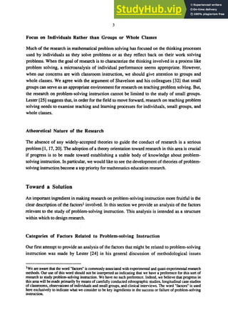 3
Focus on Individuals Rather than Groups or Whole Classes
Much of the research in mathematical problem solving has focused on the thinking processes
used by individuals as they solve problems or as they reflect back on their work solving
problems. When the goal of research is to characterize the thinking involved in a process like
problem solving, a microanalysis of individual performance seems appropriate. However,
when our concerns are with classroom instruction. we should give attention to groups and
whole classes. We agree with the argument of Shavelson and his colleagues [32] that small
groups can serve as an appropriate environment for research on teaching problem solving. But.
the research on problem-solving instruction cannot be limited to the study of small groups.
Lester [25] suggests that. in order for the field to move forward. research on teaching ｰｲｯ｢ｬ･ｾ＠
solving needs to examine teaching and learning processes for individuals, small groups, and
whole classes.
Atheoretical Nature of the Research
The absence of any widely-accepted theories to guide the conduct of research is a serious
problem [1, 17,20]. The adoption of a theory orientation toward research in this area is crucial
if progress is to be made toward establishing a stable body of knowledge about problem-
solving instruction. In particular, we would like to see the development of theories of problem-
solving instruction become a top priority for mathematics education research.
Toward a Solution
An important ingredient in making research on problem-solving instruction more fruitful is the
clear description of the factorsl involved. In this section we provide an analysis of the factors
relevant to the study of problem-solving instruction. This analysis is intended as a structure
within which to design research.
Categories of Factors Related to Problem-solving Instruction
Our first attempt to provide an analysis of the factors that might be related to problem-solving
instruction was made by Lester [24] in his general discussion of methodological issues
lWe are aware that the word "factors" is commonly associated with experimental and quasi-experimental research
methods. Our use of this word should not be interpreted as indicating that we have a preference for this sort of
research to study problem-solving instruction. We have no such preference. Indeed, we believe that progress in
this area will bemade primarily by means ofcarefully conducted ethnographic studies, longitudinal case studies
of classrooms, observations of individuals and small groups, and clinical interviews. The word "factors" is used
here exclusively to indicate what we consider to be key ingredients in the success or failure of problem-solving
instruction.
 