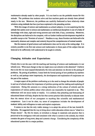 169
mathematics already made by other people. It is not hard to see the probable reason for this
attitude. The problems that students solve and that teachers grade are already there printed
neatly in the text. Moreover, the problems are carefully fashioned to have relatively clean
solutions using methods that have just been explained in the preceding section.
With this image of science and mathematics as school subjects, it is not surprising that the
attitude that carries over to science and mathematics as intellectual disciplines is one of a body of
knowledge with clean, right and wrong answers and with little, if any, uncertainty. Moreover,
the disciplines are believed to be complete, with no further intellectual development required or
possible except at the "frontiers of science". Needless to say, these frontiers are believed to be
necessarily abstruse and complex and certainly beyond the comprehension of normal mortals.
But the essence of good science and mathematics does not lie only at the cutting edge. It is
entirely possible to do first rate science and mathematics in those parts of the subject that are
believed to be sufficiently well understood to be taught in schools.
Changing Attitudes and Expectations
Clearly this is not the case with the teaching and learning of science and mathematics in our
schools now. What must change so that we might move our schools in this direction? I believe
that to do this we must expand dramatically the time and attention we devote to the posing of
problems. By posing of problems, I mean both the formal posing of new problems by teachers
as well as, and perhaps more importantly, the development and exploration of conjectures on
the part of the students.
A major aspect of the problem confronting us is the need to change the attitudes of people
in and out of schools about the importance of problem posing and the making and exploring of
conjectures. Doing this amounts to a strong redirection of the culture of schools and the
expectations of various publics about what schools can reasonably be expected to do. This
redirection will not occur easily or readily. It is unlikely that preaching and forecasting of
educational doom will help, despite the fact that current practice fails dismally to educate more
than the merest sliver of our youngsters to anything like scientific and mathematical
competence. Lest it not be clear, my sense of competence includes the development of
students' ability and willingness to make and explore conjectures.
It seems to me that the only viable strategy is to adopt the advice of the late Jerrold R.
Zacharias. He suggested that the way to bring about viable education reform was to "wheel in a
Trojan mouse". By this he meant, to introduce a change in materials and practice that is
perceived to be contiguous with and consistent with what is current in the schools, but which
contains the germ of long-term, deep and systemic change. Considering the complexity of the
educational system this is a major problem.
 