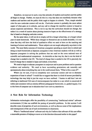 170
Somehow, we must act in such a way that attitudes of students and teachers and the public
all begin to change. Further, we must do this in a way that does not manifestly threaten what
students and teachers and the public think ought to happen in schools. Thus, simple minded
cries for new curricular content will not do. Curricular content is probably the most salient
aspect of what goes on in schools, and any call to change the manifest content is bound to
arouse suspicion and distrust. This is not to say that the curriculum should not change, but
rather it is a word of caution about pinning extensive hopes on the effectiveness of a strategy
that is based on changing curricular content.
By the same token, it will not do to simply call for a longer school day, or a longer school
year or more homework. While these changes in themselves are no doubt desirable, it is not
clear that they will have the kind of qualitative effect we seek to have on the teaching and
leaming of science and mathematics. These subjects are not taught adequately anywhere in the
world. The most likely outcome of American youngsters spending as much time in school and
doing as much homework as Japanese youngsters is that American students will do as well as
Japanese youngsters in solving the problems that are used on the cross national tests of
scientific and mathematical competence. As desirable as that may be, that is not the kind of
change that is needed in the US. The kind of change that is needed in the US is precisely the
kind ofchange that is needed in Japan and indeed, everywhere.
We need to begin to educate youngsters to conjecture and to pose problems and to question
evidence and authority. We need to have succeeding generations ask naturally and
spontaneously about everything they see in the world around them, "What is this a case ofl".
Where can we turn, if not to completely new curricular content and not to dramatic
expansions of time in school? I would like to suggest that there is a kind of answer provided by
technology that may help in just the ways we have outlined. I hasten to add that I am not
referring to traditional CAl uses of microcomputers but rather to a use which is conceived of
within and consistent with an entirely different pedagogical framework, i.e. guided inquiry. It is
to this form of computer use in education that I now turn my attention to.
A New Role for Information Technology
Information technologies offer the possibility of constructing "intellectual mirror" software
environments [1] that can scaffold the posing of powerful problems. In this section I will
describe some of properties of such environments, as well as discuss some of the implications
and consequences of the use of such environments in classrooms.
What is "intellectual mirror" software and why do I believe that software of this sort offers
a reasonable promise of helping to move us in the direction discussed earlier in this paper?
 