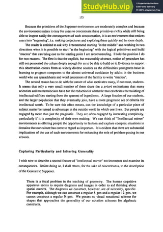 173
Because the primitives of the Supposer environment are moderately complex and because
the environment makes it easy for users to concatenate these primitives richly while still being
able to inspect easily the consequences of such concatenation, it is an environment that entices
users into "supposing", i.e. making conjectures and exploring them quickly and in some depth.
The reader is entitled to ask why I recommend starting "in the middle" and working in two
directions when it is possible to start "at the beginning" with the logical primitives and build
"macros" that can bring one to the starting point I am recommending. I hold the position I do
for two reasons. The first is that the explicit, but reasonably abstract, notion of procedure has
still not permeated the culture deeply enough for us to be able to build on it. Evidence to support
this observation comes from as widely diverse sources as the difficulties youngsters have in
learning to program computers to the almost universal avoidance by adults in the business
world who use spreadsheets and word processors of the facility to write "macros".
The second reason has to do with the nature of what motivates many, if not most, students.
It seems that only a very small number of them share the a priori enthusiasm that many
scientists and mathematicians have for the reductionist aesthetic that celebrates the building of
intellectual edifices starting from the sparsest of ingredients. A large fraction of our students,
and the larger population that they eventually join, have a more pragmatic set of criteria for
intellectual worth. To be sure this often means, can the knowledge of a particular piece of
subject matter be turned to advantage in the outside world in which one lives. But people are
engaged by more than just the pragmatic. They are often engaged by interesting complexity,
particularly if it is complexity of their own making. We can think of "Intellectual mirror"
environments as offering people the opportunity to fashion and explore complex situations in
domains that our culture has come to regard as important. It is evident that there are substantial
implications of the use of such environments for enhancing the role of problem-posing in our
schools.
Capturing Particularity and Inferring Generality
I wish now to describe a second feature of "intellectual mirror" environments and examine its
consequences. Before doing so, I shall return, for the sake of concreteness, to the description
of the Geometric Supposer.
There is a focal problem in the teaching of geometry. The human cognitive
apparatus seems to require diagrams and images in order to aid thinking about
spatial matters. The diagrams we construct, however, are of necessity, specific.
For example, although we can construct a regular 8-gon and a regular 12-gon, we
cannot construct a regular N-gon. We posses no visual notational scheme for
shapes that approaches the generality of our notation schemes for algebraic
constructs.
 