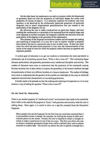 174
On the other hand, the mathematics we seek to construct within the framework
of geometry deals not with the properties of individual shapes but rather with
properties of classes of objects. It is relatively common for students, and even
teachers, to be deceived by the artifactually particular properties of particular
diagrams and to reach inappropriate generalizations that are rooted in the
particularity of the diagrams we use.
By allowing the user to make constructions on particular shapes, and then
enabling the construction as a procedure to be separated from the original shape and
to be repeated on another exemplar, the Supposer scaffolds the transition from the
particularity of the diagram to the generality of the mathematics.
This property of the Supposer environment enables and encourages the making
and exploring of conjectures. It is easy for a user to explore whether a property
discovered to be true in a particular case is true in other cases. If there are other
cases for which the discovered properties is true, then the characterization of the
nature of the range of cases for which the property obtains becomes an apparent and
important problem.
A central goal of education is to get our students to internalize the need and desire to
continually ask of everything around them, "What is this a case ofl" This continuing fugue
between particularity and generality permeates every intellectual discipline and activity. The
student of literature must come to understand that the greatness of the nineteenth century
Russian novelists lies in their ability to explore the generality of the human condition through
the particularity of three very different brothers or a fatuous landowner. The student of biology
must come to understand that the genetics of drosophila can shed light on the ways in which all
organisms transmit their characteristics to succeeding generations.
It hardly needs to be pointed out that the making and exploring of conjectures is, in its very
essence, a way of asking the question "What is this a case of?"
On the Need for Abstraction
There is yet another property of "intellectual mirror" environments that needs to be examined.
Here I refer to the need for the program to "know" with precision and accuracy what the user is
talking about. Once again, it is useful to draw on a specific example from the Geometric
Supposer.
Many people who see the Supposer for the first time are somewhat surprised that it
is not possible to enter a triangle, for example, by clicking' the mouse on three non-
colinear points on the screen. Instead, the user is required to obtain a triangle on
which to make a construction in one of the two ways. The first way allows the user
to choose a randomly generated triangle from within a defined class, such as obtuse
isosceles or scalene right. The second way allows the user to specify a triangle by a
 