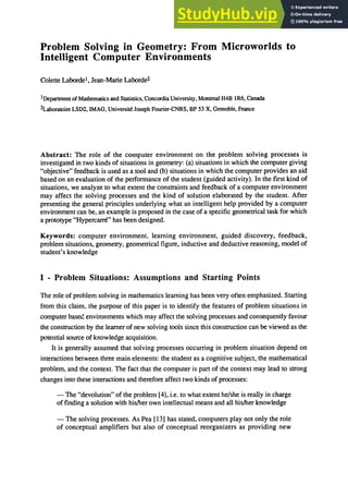 Problem Solving in Geometry: From Microworlds to
Intelligent Computer Environments
Colette Labordel , Jean-Marie Laborde2
1Department ofMathematics and Statistics, Concordia University, Montreal H4B lR6, Canada
2Laboratoire LSD2, IMAG, Universite Joseph Fourier-CNRS, BP 53 X, Grenoble, France
Abstract: The role of the computer environment on the problem solving processes is
investigated in two kinds of situations in geometry: (a) situations in which the computer giving
"objective" feedback is used as a tool and (b) situations in which the computer provides an aid
based on an evaluation of the performance of the student (guided activity). In the first kind of
situations, we analyze to what extent the constraints and feedback of a computer environment
may affect the solving processes and the kind of solution elaborated by the student. After
presenting the general principles underlying what an intelligent help provided by a computer
environment can be, an example is proposed in the case of a specific geometrical task for which
a prototype "Hypercarre" has been designed.
Keywords: computer environment, learning environment, guided discovery, feedback,
problem situations, geometry, geometrical figure, inductive and deductive reasoning, model of
student's knowledge
I - Problem Situations: Assumptions and Starting Points
The role of problem solving in mathematics learning has been very often emphasized. Starting
from this claim, the purpose of this paper is to identify the features of problem situations in
computer based environments which may affect the solving processes and consequently favour
the construction by the learner of new solving tools since this construction can be viewed as the
potential source ofknowledge acquisition.
It is generally assumed that solving processes occurring in problem situation depend on
interactions between three main elements: the student as a cognitive subject, the mathematical
problem, and the context. The fact that the computer is part of the context may lead to strong
changes into these interactions and therefore affect two kinds of processes:
- The "devolution" of the problem [4], i.e. to what extent he/she is really in charge
of finding a solution with his/her own intellectual means and all his/her knowledge
- The solving processes. As Pea [13] has stated, computers play not only the role
of conceptual amplifiers but also of conceptual reorganizers as providing new
 
