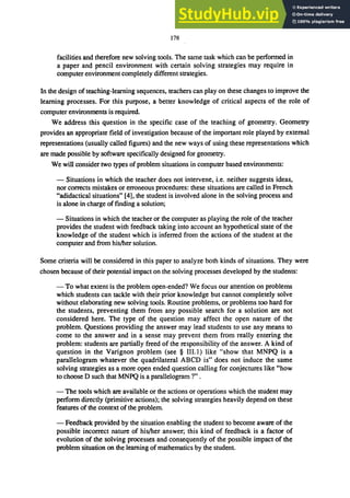 178
facilities and therefore new solving tools. The same task which can be performed in
a paper and pencil environment with certain solving strategies may require in
computer environment completely different strategies.
In the design of teaching-learning sequences, teachers can play on these changes to improve the
learning processes. For this purpose, a better knowledge of critical aspects of the role of
computer environments is required.
We address this question in the specific case of the teaching of geometry. Geometry
provides an appropriate field of investigation because of the important role played by external
representations (usually called figures) and the new ways of using these representations which
are made possible by software specifically designed for geometry.
We will consider two types of problem situations in computer based environments:
- Situations in which the teacher does not intervene, i.e. neither suggests ideas,
nor corrects mistakes or erroneous procedures: these situations are called in French
"adidactical situations" [4], the student is involved alone in the solving process and
is alone in charge of finding a solution;
- Situations in which the teacher or the computer as playing the role of the teacher
provides the student with feedback taking into account an hypothetical state of the
knowledge of the student which is inferred from the actions of the student at the
computer and from his/her solution.
Some criteria will be considered in this paper to analyze both kinds of situations. They were
chosen because of their potential impact on the solving processes developed by the students:
- To what extent is the problem open-ended? We focus our attention on problems
which students can tackle with their prior knowledge but cannot completely solve
without elaborating new solving tools. Routine problems, or problems too hard for
the students, preventing them from any possible search for a solution are not
considered here. The type of the question may affect the open nature of the
problem. Questions providing the answer may lead students to use any means to
come to the answer and in a sense may prevent them from really entering the
problem: students are partially freed of the responsibility of the answer. A kind of
question in the Varignon problem (see § III.I) like "show that MNPQ is a
parallelogram whatever the quadrilateral ABeD is" does not induce the same
solving strategies as a more open ended question calling for conjectures like "how
to choose D such that MNPQ is a parallelogram ?" .
- The tools which are available or the actions or operations which the student may
perform directly (primitive actions); the solving strategies heavily depend on these
features of the context of the problem.
- Feedback provided by the situation enabling the student to become aware of the
possible incorrect nature of his/her answer; this kind of feedback is a factor of
evolution of the solving processes and consequently of the possible impact of the
problem situation on the learning of mathematics by the student.
 
