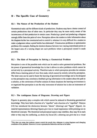 179
II - The Specific Case of Geometry
11.1 - The Nature of the Production of the Student
Geometrical tasks call for different kinds of productions. Students may have a better control of
certain productions than of other ones. In particular they may be more easily aware of the
incorrectness of their production in certain cases. Producing a proof and producing a diagram
strongly differ from this point of view. Perception allows the student to infer information about
the diagram he/she has constructed and to control it, whereas it is very difficult for a student to
make a judgement about a proof he/she has elaborated1. Construction problems or optimization
problems (for example, fmding the shortest distance between two varying interrelated points or
the largest area of a varying shape) are such problems where a perceptual control is made
possible.
11.2 - The Role of Perception in Solving a Geometrical Problem
Perception is one of the possible tools which can be used to solve geometrical problems. But
the power of geometrical knowledge lies in that it allows to solve problems which cannot be
solved only by a perceptual activity. Therefore tasks in which perception provides the solution
differ from a learning point of view from tasks which cannot be entirely solved by perception.
The latter ones can be used to foster the learning of geometrical knowledge and to be designed
so that perception may constitute a feedback giving information to the student about the path to
a solution, or the correctness of his/her solution In these situations the learning environment is
so organized that perception is not the only instrument of solution but is also an instrument of
validation.
11.3 - The Ambiguous Status of Diagrams: Drawing and Figure
Figures in geometry playa complex role which cannot be reduced to illustrating geometrical
knowledge. They have both a function of a "signifier" and a function of a "signified". Parzysz
[12] has introduced the distinction between "dessin" (drawing) and "figure" (figure). As
material representations (drawing) figures give rise to visual impressions while pointing out on
theoretical concepts. The theoretical and perceptual aspects may interfere, they may fit in each
other or they may be conflicting, as shown by Duval [5]: a drawing can give rise to a visual
1This does not mean that students cannot control the proofs they elaborate in using diagrams and changing
conditions of the problem. However it is not a spontaneous behaviour and has to be learnt.
 