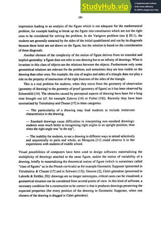 180
impression leading to an analysis of the figure which is not adequate for the mathematical
problem, for example leading to break: up the figure into constituents which are not the right
ones to be considered for solving the problem. In the Varignon problem (see § flI.1), the
students are generally attracted by the sides of the initial quadrilateral and not by its diagonals
because these latter are not drawn on the figure, but the solution is based on the consideration
of these diagonals.
Another element of the complexity of the notion of figure derives from its intended and
implicit generality: a figure does not refer to one drawing but to an infinity of drawings. What is
invariant in this class of objects are the relations between the objects. Furthermore only some
geometrical relations are relevant for the problem, and sometimes they are less visible on the
drawing than other ones. For example, the size of angles and sides of a triangle does not playa
role on the property ofintersection of the right bisectors of the sides of the triangle.
This is a real problem for students, when they move from the geometry of observation
(geometry of drawing) to the geometry of proof (geometry of figure) as it has been observed by
Schoenfeld [14]. The obstacles caused by perceptual aspects of drawing have been for a long
time brought out (cf. for example Zykova [14] or Fisher [18]). Recently they have been
summarized by Yerushalmy and Chazan [17] in three categories:
- The particularity of a drawing may lead students to include irrelevant
characteristics in the drawing;
- Standard drawings cause difficulties in interpreting non-standard drawings:
students were much better at recognizing right angles in an upright position, than
when the right angle was "at the top";
- The inability for students, to see a drawing in different ways to attend selectively
and sequentially to parts and whole, as Mesquita [11] could observe it in her
experiments with students of middle school.
Visual possibilities of computers have been used to design softwares materializing the
multiplicity of drawings attached to the same figure, and/or the notion of variability of a
drawing, briefly in materializing the theoretical notion of figure (which is sometimes called
"class of figures" as in the French curricula) as for example Geometric Supposer (presented in
Yerushalmy & Chazan [17] and in Schwarz [15]), Geocon [2], Cabri-geometre (presented in
Laborde & StriiBer, [9]): drawings are no longer stereotypes, critical cases can be visualized, a
geometrical situation can be considered from several points of view. In this kind of software, a
necessary condition for a construction to be correct is that it produces drawings preserving the
expected properties (for every position of the drawing in Geometric Supposer, when one
element ofthe drawing is dragged in Cabri-geometre).
 