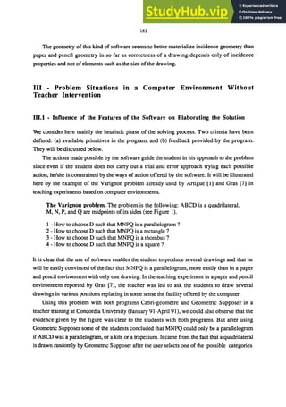 181
The geometry of this kind of software seems to better materialize incidence geometry than
paper and pencil geometry in so far as correctness of a drawing depends only of incidence
properties and not of elements such as the size of the drawing.
III - Problem Situations in a Computer Environment Without
Teacher Intervention
111.1 - Influence of the Features of the Software on Elaborating the Solution
We consider here mainly the heuristic phase of the solving process. Two criteria have been
defined: (a) available primitives in the program, and (b) feedback provided by the program.
They will be discussed below.
The actions made possible by the software guide the student in his approach to the problem
since even if the student does not carry out a trial and error approach trying each possible
action, he/she is constrained by the ways of action offered by the software. It will be illustrated
here by the example of the Varignon problem already used by Artigue [1] and Gras [7] in
teaching experiments based on computer environments.
The Varignon problem. The problem is the following: ABCD is a quadrilateral.
M, N, P, and Qare midpoints of its sides (see Figure 1).
1 - How to choose D such that MNPQ is a parallelogram ?
2 - How to choose D such that MNPQ is a rectangle ?
3 - How to choose D such that MNPQ is a rhombus?
4 - How to choose D such that MNPQ is a square?
It is clear that the use of software enables the student to produce several drawings and that he
will be easily convinced of the fact that MNPQ is a parallelogram, more easily than in a paper
and pencil environment with only one drawing. In the teaching experiment in a paper and pencil
environment reported by Gras [7], the teacher was led to ask the students to draw several
drawings in various positions replacing in some sense the facility offered by the computer.
Using this problem with both programs Cabri-geometre and Geometric Supposer in a
teacher training at Concordia University (January 91-ApriI91), we could also observe that the
evidence given by the figure was clear to the students with both programs. But after using
Geometric Supposer some of the students concluded that MNPQ could only be a parallelogram
if ABCD was a parallelogram, or a kite or a trapezium. It came from the fact that a quadrilateral
is drawn randomly by Geometric Supposer after the user selects one of the possible categories
 