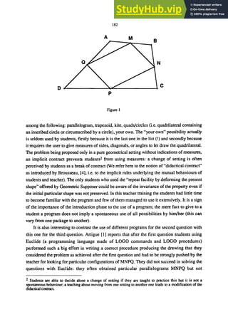 182
A M
D
ｾ＠ __________ｾｾ＠ __________--4C
p
Figure 1
among the following: parallelogram, trapezoid, kite, quads/circles (i.e. quadrilateral containing
an inscribed circle or circumscribed by a circle), your own. The "your own" possibility actually
is seldom used by students, firstly because it is the last one in the list (!) and secondly because
it requires the user to give measures of sides, diagonals, or angles to let draw the quadrilateral.
The problem being proposed only in a pure geometrical setting without indications of measures,
an implicit contract prevents students2 from using measures: a change of setting is often
perceived by students as a break ofcontract (We refer here to the notion of"didactical contract"
as introduced by Brousseau, [4], i.e. to the implicit rules underlying the mutual behaviours of
students and teacher). The only students who used the "repeat facility by deforming the present
shape" offered by Geometric Supposer could be aware of the invariance of the property even if
the initial particular shape was not preserved. In this teacher training the students had little time
to become familiar with the program and few of them managed to use it extensively. It is a sign
of the importance of the introduction phase to the use of a program; the mere fact to give to a
student a program does not imply a spontaneous use of all possibilities by him/her (this can
vary from one package to another).
It is also interesting to contrast the use of different programs for the second question with
this one for the third question. Artigue [1] reports that after the first question students using
BucHde (a programming language made of LOGO commands and LOGO procedures)
performed such a big effort in writing a correct procedure producing the drawing that they
considered the problem as achieved after the first question and had to be strongly pushed by the
teacher for looking for particular configurations of MNPQ. They did not succeed in solving the
questions with BucHde: they often obtained particular parallelograms MNPQ but not
2 Students are able to decide alone a change of setting if they are taught to practice this but it is not a
spontaneous behaviour; a teaching about moving from one setting to another one leads to a modification of the
didactical contract
 