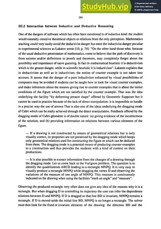 184
111.2 Interaction between Inductive and Deductive Reasoning
One of the dangers of software which has often been mentioned is of inductive kind: the. student
would naturally conceive theoretical objects or relations from the only perception. Mathematics
teaching could very easily avoid the deductivist danger but meet the inductivist danger peculiar
to experimental sciences as Lakatos wrote [10, p. 74]: "On the other hand those who, because
of the usual deductive presentation of mathematics, come to believe that the path of discovery is
from axioms and/or definitions to proofs and theorems, may completely forget about the
possibility and importance of naive guessing. In fact in mathematical heuristic it is deductivism
which is the greater danger, while in scientific heuristic it is inductivism". Lakatos explains that
in deductivism as well as in inductivism, the notion of counter example is not taken into
account. It seems that the danger of a pure inductivism enhanced by visual possibilities of
computers may be avoided if students can be taught how to look for visual counter examples,
and make inferences about the reasons giving rise to counter examples that is about the initial
conditions of the figure which are not satisfied by the counter example. That was the idea
underlying the facility "by deforming present shape" offered by Geometric Supposer but it
cannot be used in practice because of the lack of direct manipUlation: it is impossible to handle
in a precise way the use of arrows That is also one of the ideas underlying the dragging mode
of Cabri which can be really achieved through the direct manipulation. Feedback offered by the
dragging mode of Cabri-geometre is of double nature: (a) giving evidence of the incorrectness
of the solution, and (b) providing information on relations between various elements of the
figure.
- If a drawing is not constructed by means of geometrical relations but is only
visually correct, its properties are not preserved by the dragging mode which keeps
only geometrical relations used for constructing the figure or which can be deduced
from them. The dragging mode is a potential means of producing counter-examples
to a construction and thus provides the students with a kind of control on their
productions.
- It is also possible to extract information from the changes of a drawing through
the dragging mode. Let us come back to the Varignon problem. The question is to
identify the quadrilaterals ABCD leading to a rectangle MNPQ. It is very easy to
visually produce a rectangle MNPQ while dragging the vertex D and observing the
variations of the measure of one angle of MNPQ. This measure is continuously
indicated on the drawing when using the facilities "mark an angle" and "measure".
Observing the produced rectangle very often does not give any idea of the reasons why it is a
rectangle. But when dragging D in controlling its trajectory the user can infer the dependence
relations between D and MNPQ. If D is dragged so that line BD is invariant, MNPQ remains a
rectangle. If D is moved aside the initial line BD, MNPQ is no longer a rectangle. The solver
must then look for the fixed or invariant elements of the drawing: the direction BD and the
 