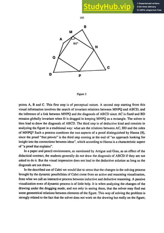 185
B
c
o p
Figure 2
points A, Band C. This first step is of perceptual nature. A second step starting from this
visual information involves the search of invariant relations between MNPQ and ABCD, and
the inference of a link between MNPQ and the diagonals of ABCD since AC is fixed and BD
remains globally invariant when D is dragged in keeping MNPQ as a rectangle. The solver is
then lead to draw the diagonals of ABCD. The third step is of deductive kind and consists in
analyzing the figure in a traditional way: what are the relations between AC, BD and the sides
of MNPQ? Such a process combines the two aspects of a proof distinguished by Hanna [8],
since the proof "that proves" is the third step coming at the end of "an approach looking for
insight into the connections between ideas", which according to Hanna is a characteristic aspect
of "a proof that explains".
In a paper and pencil environment, as mentioned by Artigue and Gras, as an effect of the
didactical contract, the students generally do not draw the diagonals of ABCD if they are not
asked to do it. But the visual impression does not lead to the deductive solution as long as the
diagonals are not drawn.
In the described use of Cabri we would like to stress that the changes in the solving process
brought by the dynamic possibilities of Cabri come from an active and reasoning visualization,
from what we call an interactive process between inductive and deductive reasoning. A passive
visualization even of dynamic process is of little help. It is when analyzing the changes of the
drawing under the dragging mode, and not only in seeing them, that the solver may find out
some geometrical relations between elements of the figure. This way of solving the problem is
strongly related to the fact that the solver does not work on the drawing but really on the figure;
 