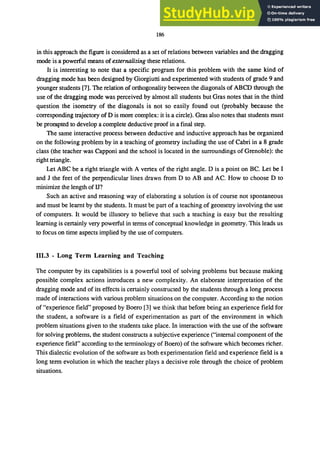 186
in this approach the figure is considered as a set of relations between variables and the dragging
mode is a powerful means of externalizing these relations.
It is interesting to note that a specific program for this problem with the same kind of
dragging mode has been designed by Giorgiutti and experimented with students of grade 9 and
younger students [7]. The relation of orthogonality between the diagonals of ABCD through the
use of the dragging mode was perceived by almost all students but Gras notes that in the third
question the isometry of the diagonals is not so easily found out (probably because the
corresponding trajectory ofD is more complex: it is a circle). Gras also notes that students must
be prompted to develop a complete deductive proof in a final step.
The same interactive process between deductive and inductive approach has be organized
on the following problem by in a teaching of geometry including the use of Cabri in a 8 grade
class (the teacher was Capponi and the school is located in the surroundings of Grenoble): the
right triangle.
Let ABC be a right triangle with A vertex of the right angle. D is a point on BC. Let be I
and J the feet of the perpendicular lines drawn from D to AB and AC. How to choose D to
minimize the length of IT?
Such an active and reasoning way of elaborating a solution is of course not spontaneous
and must be learnt by the students. It must be part of a teaching of geometry involving the use
of computers. It would be illusory to believe that such a teaching is easy but the resulting
learning is certainly very powerful in tenns of conceptual knowledge in geometry. This leads us
to focus on time aspects implied by the use of computers.
111.3 - Long Term Learning and Teaching
The computer by its capabilities is a powerful tool of solving problems but because making
possible complex actions introduces a new complexity. An elaborate interpretation of the
dragging mode and of its effects is certainly constructed by the students through a long process
made of interactions with various problem situations on the computer. According to the notion
of "experience field" proposed by Boero [3] we think that before being an experience field for
the student, a software is a field of experimentation as part of the environment in which
problem situations given to the students take place. In interaction with the use of the software
for solving problems, the student constructs a subjective experience ("internal component of the
experience field" according to the tenninology of Boero) of the software which becomes richer.
This dialectic evolution of the software as both experimentation field and experience field is a
long tenn evolution in which the teacher plays a decisive role through the choice of problem
situations.
 