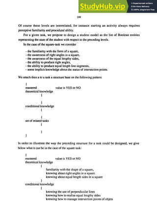 188
Of course these levels are interrelated; for instance starting an activity always requires
perceptive familiarity and procedural ability.
For a given task, we propose to design a student model as the list of Boolean entities
representing the state of the student with respect to the preceding levels.
In the case of the square-task we consider
- the familiarity with the form of a square,
- the awareness of right angles in a square,
- the awareness of the equal lengthy sides,
- the ability to produce right angles,
- the ability to produce equal length line-segments,
- some implicit knowledge about the status of intersection points.
We attach then a to a task a structure base on the following pattern:
mastered value is YES or NO
theoretical knowledge
{
conditional knowledge
{
}
set of related tasks
{
In order to illustrate the way the preceding structure for a task could be designed, we give
below what it can be in the case of the square task:
mastered value is YES or NO
theoretical knowledge
{
familiarity with the shape of a square,
knowing about right angles in a square
knowing about equal length sides in a square
conditional knowledge
{
knowing the use of perpendicular lines
knowing how to realize equal lengthy sides
knowing how to manage intersection points of objets
 