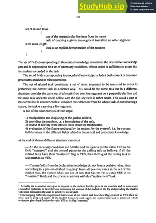 )
set of related tasks
(
189
use of the perpendicular line item from the menu
task of carrying a given line-segment to realize an other segment
with same length
look at an explicit demonstration of the solution
The set of fields corresponding to theoretical knowledge constitutes the declarative knowledge
part and is supposed to be a set of necessary conditions. whose union is sufficient to assert that
the student succeeded in the task.
The set of fields corresponding to procedural knowledge includes both correct or incorrect
procedures attached to misconceptions.
The set of related task constitutes a set of tasks supposed to be mastered in order to
performed the current task in a correct way. This could be the same task but in a different
situation: consider the carry out of a length from one line-segment on a perpendicular line and
the same task when the angle of line with the line-segment is rather small. This could a part of
the current but in another context: consider the extraction from the whole task of constructing a
square. the task or carrying a line-segment.
A run of the tutor consists of four steps:
1) manipulation and displaying of the goal to achieve.
2) providing the problem. i.e. a formulation of the task.
3) course of activity with specific tools inside the microworld.
4) evaluation of the figure produced by the student by the system3• i.e. the system
fulfills values in the different fields related to theoretical and procedural knowledge.
At the end of the run different situations can occur
- All the necessary conditions are fulfilled and the system put the value YES in the
field "mastered" and the control passes to the calling task as follows; if all the
related tasks have their "mastered" flag to YES. then the flag of the calling task is
also marked as YES.
- If some fields from the declarative knowledge do not have a positive value. then
according to a pre-established mapping'! from all possible cases in the set of the
related task. the system takes out one of task that has not yet a value YES in its
"mastered" field, and the process continues with this "replacement" task.
3 Actually the evaluation starts just on request on the student, but this point is not essential and in some cases
it would be preferable to have the tutor evaluating the solution of the student on the fly and providing the student
with some message in the case its activity is too deviant.
4 This mapping fullfils the requirement that in case all the related task have their flags marked to YES, then the
same task is proposed again. If the student becomes stuck again the degenerated task is proposed which
evaluation gives by definition the value YES to its flag "mastered".
 