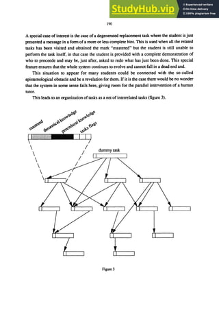 190
A special case of interest is the case of a degenerated replacement task where the student is just
presented a message in a fonn of a more or less complete hint. This is used when all the related
tasks has been visited and obtained the mark "mastered" but the student is still unable to
perfonn the task itself, in that case the student is provided with a complete demonstration of
who to proceede and may be, just after, asked to redo what has just been done. This special
feature ensures that the whole system continues to evolve and cannot fall in a dead end and
This situation to appear for many students could be connected with the so-called
epistemological obstacle and be a revelation for them. If it is the case there would be no wonder
that the system in some sense fails here, giving room for the parallel intervention of a human
tutor.
This leads to an organization of tasks as a net ofinterrelated tasks (figure 3).
dummy task
Figure 3
 
