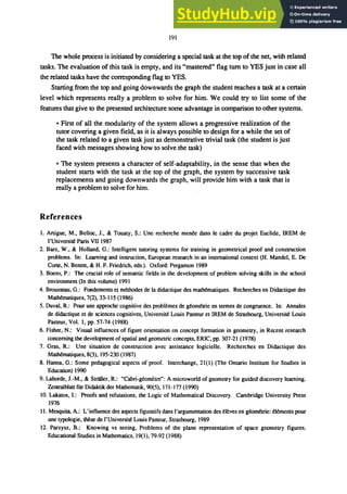 191
The whole process is initiated by considering a special task at the top of the net, with related
tasks. The evaluation of this task is empty, and its "mastered" flag tum to YES just in case all
the related tasks have the corresponding flag to YES.
Starting from the top and going downwards the graph the student reaches a task at a certain
level which represents really a problem to solve for him. We could try to list some of the
features that give to the presented architecture some advantage in comparison to other systems.
• First of all the modularity of the system allows a progressive realization of the
tutor covering a given field, as it is always possible to design for a while the set of
the task related to a given task just as demonstrative trivial task (the student is just
faced with messages showing how to solve the task)
• The system presents a character of self-adaptability, in the sense that when the
student starts with the task at the top of the graph, the system by successive task
replacements and going downwards the graph, will provide him with a task that is
really a problem to solve for him.
References
1. Artigue, M., BelIoc, I., & Touaty, S.: Une recherche men6e dans Ie cadre du projet Euclide, IREM de
l'Universite Paris VII 1987
2. Ban, W., & Holland, G.: Intelligent tutoring systems for training in geometrical proof and construction
problems. In: Learning and instruction, European research in an international context (H. Mandel, E. De
Corte, N. Benett, & H. F. Friedrich, eds.). Oxford: Pergamon 1989
3. Boero, P.: The crucial role of semantic fields in the development of problem solving skills in the school
environment (In this volume) 1991
4. Brousseau, G.: Fondements et methodes de la didactique des mathematiques. Recherches en Didactique des
Mathematiques, 7(2), 33-115 (1986)
5. Duval, R.: Pour une approche cognitive des problemes de geometrie en termes de congruence. In: Annales
de didactique et de sciences cognitives, Universite Louis Pasteur et !REM de Strasbourg, Universite Louis
Pasteur, Vol. 1, pp. 57-74 (1988)
6. Fisher, N.: Visual influences of figure orientation on concept formation in geometry, in Recent research
concerning the development of spatial and geometric concepts, ERIC, pp. 307-21 (1978)
7. Gras, R.: Une situation de construction avec assistance logicielle. Recherches en Didactique des
Mathematiques, 8(3), 195-230 (1987)
8. Hanna, G.: Some pedagogical aspects of proof. Interchange, 21(1) (The Ontario Institute for Studies in
Education) 1990
9. Laborde, I.-M., & StrliBer, R.: "Cabri-geometre": A microworld of geometry for guided discovery learning.
Zentra1blatt fiir Didaktik der Mathematik, 90(5), 171-177 (1990)
10. Lakatos, I.: Proofs and refutations, the Logic of Mathematical Discovery. Cambridge University Press
1976
11. Mesquita, A.: L'intluence des aspects figuratifs dans l'argumentation des eleves en geometrie: elements pour
une typologie, these de l'Universite Louis Pasteur, Strasbourg, 1989
12. Parzysz, B.: Knowing vs seeing, Problems of the plane representation of space geometry figures.
Educational Studies in Mathematics, 19(1), 79-92 (1988)
 
