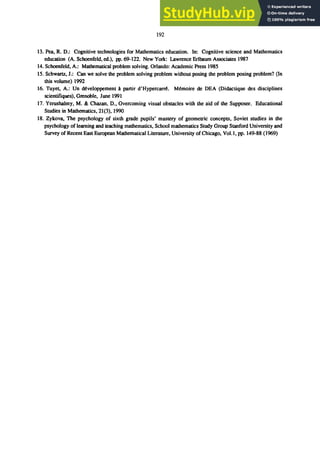 192
13. Pea. R. D.: Cognitive technologies for Mathematics education. In: Cognitive science and Mathematics
education (A. Schoenfeld. ed.). pp.69-122. New York: Lawrence Erlbaum Associates 1987
14. Schoenfeld. A.: Mathematical problem solving. Orlando: Academic Press 1985
15. Schwartz. J.: Can we solve the problem solving problem without posing the problem posing problem? (In
this volume) 1992
16. Tuyet, A.: Un ､ｾｶ･ｬｯｰｰ･ｭ･ｮｴ＠ A partir ､ﾷｈｹｰ･ｲ｣｡ｲｲｾＮ＠ ｍｾｭｯｩｲ･＠ de DEA (Didactique des disciplines
scientifiques). Grenoble. June 1991
17. Yerushalmy. M. & Chazan. D.• Overcoming visual obstacles with the aid of the Supposer. Educational
Studies in Mathematics. 21(3). 1990
18. Zykova. The psychology of sixth grade pupils' mastery of geometric concepts. Soviet studies in the
psychology of learning and teaching mathematics. School mathematics Study Group Stanford University and
Survey of Recent East European Mathematical Literature. University of Chicago. Vol. I. pp. 149-88 (1969)
 