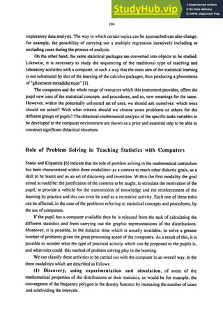 194
exploratory data analysis. The way in which certain topics can be approached can also change:
for example, the possibility of carrying out a multiple regression iteratively including or
excluding cases during the process of analysis.
On the other hand, the same statistical packages are converted into objects to be studied.
Likewise, it is necessary to study the sequencing of the traditional type of teaching and
laboratory activities with a computer, in such a way that the main aim of the statistical learning
is not substituted by that of the learning of the calculus packages, thus producing a phenomena
of "glissement metadidactique" [I].
The computers and the whole range of resources which this instrument provides, offers the
pupil new uses of the statistical concepts and procedures, and so, new meanings for the same.
However, within the potentially unlimited set of uses, we should ask ourselves: which ones
should we select? With what criteria should we choose some problems or others for the
different groups ofpupils? The didactical-mathematical analysis of the specific tasks variables to
be developed in the computer environment are shown as a prior and essential step to be able to
construct significant didactical situations.
Role of Problem Solving in Teaching Statistics with Computers
Stanic and Kilpatrick [6] indicate that the role of problem solving in the mathematical curriculum
has been characterized within three modalities: as a context to reach other didactic goals, as a
skill to be learnt and as an art of discovery and invention. Within the first modality the goal
aimed at could be: the justification of the contents to be taught, to stimulate the motivation of the
pupil, to provide a vehicle for the transmission of knowledge and the reinforcement of the
learning by practice and this can even be used as a recreative activity. Each one of these roles
can be affected, in the case of the problems referring to statistical concepts and procedures, by
the use of computers.
If the pupil has a computer available then he is released from the task of calculating the
different statistics and from carrying out the graphic representations of the distributions.
Moreover, it is possible, in the didactic time which is usually available, to solve a greater
number of problems given the great processing speed of the computers. As a result of this, it is
possible to wonder what the type of practical activity which can be proposed to the pupils is,
and what roles could this method of problem solving play in the learning.
We can classify these activities to be carried out with the computer in an overall way, in the
three modalities which are described as follows:
(1) Discovery, using experimentation and simulation. of some of the
mathematical properties of the distributions or their statistics. as would be for example. the
convergence of the frequency polygon to the density function by increasing the number of cases
and subdividing the intervals.
 