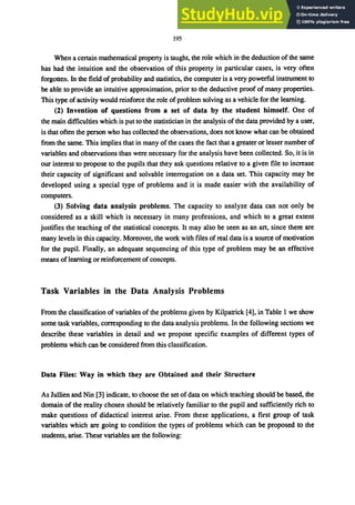 195
When a certain mathematical property is taught, the role which in the deduction of the same
has had the intuition and the observation of this property in particular cases, is very often
forgotten. In the field of probability and statistics, the computer is a very powerful instrument to
be able to provide an intuitive approximation, prior to the deductive proof of many properties.
This type of activity would reinforce the role of problem solving as a vehicle for the learning.
(2) Invention of questions from a set of data by the student himself. One of
the main difficulties which is put to the statistician in the analysis of the data provided by a user,
is that often the person who has collected the observations, does not know what can be obtained
from the same. This implies that in many of the cases the fact that a greater or lesser number of
variables and observations than were necessary for the analysis have been collected. So, it is in
our interest to propose to the pupils that they ask questions relative to a given file to increase
their capacity of significant and solvable interrogation on a data set. This capacity may be
developed using a special type of problems and it is made easier with the availability of
computers.
(3) Solving data analysis problems. The capacity to analyze data can not only be
considered as a skill which is necessary in many professions, and which to a great extent
justifies the teaching of the statistical concepts. It may also be seen as an art, since there are
many levels in this capacity. Moreover, the work with files of real data is a source of motivation
for the pupil. Finally, an adequate sequencing of this type of problem may be an effective
means of learning or reinforcement of concepts.
Task Variables in the Data Analysis Problems
From the classification of variables of the problems given by Kilpatrick [4], in Table 1 we show
some task variables, corresponding to the data analysis problems. In the following sections we
describe these variables in detail and we propose specific examples of different types of
problems which can be considered from this classification.
Data Files: Way in which they are Obtained and their Structure
As Jullien and Nin [3] indicate, to choose the set of data on which teaching should be based, the
domain of the reality chosen should be relatively familiar to the pupil and sufficiently rich to
make questions of didactical interest arise. From these applications, a first group of task
variables which are going to condition the types of problems which can be proposed to the
students, arise. These variables are the following:
 