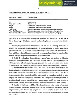 197
Table 2: Example of the data files collected by the pupils (SURVEy)
Name of the variables
Sex
Smoker/non smoker
Weight
Height
Pulse at rest
Pulse after30 press ups
Pts. he carries in his pocket
Characteristics
Dichotomous
Dichotomous
Continuous, bimodal, without outliers
Continuous, bimodal, without outliers
Discrete, symmetric, without outliers, requires grouping
Discrete, symmetric, without outliers, requires grouping
Discrete, asymmetric, with outliers, requires grouping
applications, if we limit ourselves to using this type of file. For this reason, a second type of
data set should be provided by the teacher from the real applications in areas of interest for the
pupil.
However, the previous manipulation of these data files will be necessary, in the sense of
reducing the number of statistical variables or number of cases, in such a way that an
application which can be reasonably understood by the pupil can be obtained. The selection of
those variables or values of the same which could be more significant for the introduction of the
statistical concepts and procedures to the pupil will also be required.
B: Field of application. These different types of data sets and the problematic
situations of analysis which have lead to obtaining the same, give rise to a second variable: the
field of application (educational, biological, geographical, etc.) which serve as a specific context
for the problems. This variable can carry out a relevant role to capture the interest of the pupils.
C: Total number of statistical units. This could also affect the complexity of the
situation of analysis and of the problems which are considered about the same. In the case of a
small number of cases it is possible that, by visual inspection, the student obtains a first idea of
the characteristics of the statistical variables, and from this he can deduce, a priori, the most
adequate type of analysis for a question considered. This is not possible with a high number of
records, so in this case the probability that a student should modify his initial strategy of
analysis grows, when the results show him certain unexpected characteristics of the variables.
D: Number of statistical variables. Also of consideration is the number of statistical
variables included in the problem as well as in the file. Both of them affect the complexity of the
analysis situation, since the number of comparisons of pairs of variables (association studies) or
of selection of parts of the data files (study of conditional distributions) grows with the square
of the number.
 