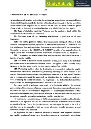 198
Characteristics of the Statistical Variables
A second group of variables is given by the statistical variables themselves presented in the
statement of the problem and also by those which have been included in the file and which
could eventually be employed for the solution of the same. We have named this group
Characteristics of the statistical variables (E) and we have subdivided it into three aspects:
EI: Type of statistical variable. Variables may be qualitative (and within this
dichotomous or not), discrete and continuous.
E2: Characteristics of the frequency distribution, in particular are of great
importance:
E21: The central positions values. It is interesting to distinguish whether it deals
with data coming from only one population, or whether the distribution is a mixture of two
(eventually more than two) populations. In this case a feature of data which stands out is the
bimodality, as occurs in the HEIGHT AND WEIGHT variables of the example shown in
Figure 2, since these characteristics are well differentiated between the males and the females.
E22: The greater or smaller dispersion, and whether this dispersion is or is not a
function of another variable.
E23: The form of the distribution (symmetric or not), since many of the statistical
procedures based on the normal distribution couldn't be applied in cases of very strong
skewness or else they would need a previous transformation of the variable.
E24: Possessing outliers when the distribution is asymmetrical makes the graphic
representation difficult and leads to having to employ preferably the order statistics in the
analysis. The number of outliers is also conditioning the procedure to be used, since if there are
one or two cases, they could be suppressed, but this distortions the results more and more
when increasing the number of outliers. The magnitude of the differences between those
atypical values and the average values is also a condition of the analysis.
The type of variable as well as the characteristics of its distribution will affect the statistical
procedure (graphics, measures of central tendency and dispersion, measures of association,
etc.) which the pupil can choose to solve the problem. The existence of all the variants of these
characteristics supposes a great diversification in the type of problems which we can propose to
the students, especially when a joint study of two variables is carried out.
For example, we consider the study of the bivariate regression. In traditional teaching the
calculation of the regression line and the correlation coefficient by hand or with a calculator,
are usually effective. Due to the time necessary for the training of the pupils in the skill of
calculus, only a few examples which are chosen adequately in order to present a good
correlation with few data, are solved.
But, in practice, this form of procedure is not usually adequate. What happens if one or the
two variables are discrete? As we know, the predictions should be carried out by interpolation
 