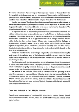 199
for interior values to the observed range of the independent variable. In the case of one, or a
few very high atypical values, the case of a strong value of the correlation coefficient may be
produced which, however does not correspond to the existence of a real association between the
variables. These values have to be eliminated to carry out the analysis with the remainder.
Another case is that of the mixture ofpopulations, especially continuous and symmetric, in
which there are really two different regression lines for the two populations, as occurred for the
heights and weights of the males and females in the survey carried out by the students. The
implicit mathematical model would be the covariance analysis.
It is possible that one of the variables possesses a strongly asymmetric distribution, but
without outliers; that could correspond to the case of nonfulfillment of the homocestadicity
hypothesis. This example is presented by studying the regression of the cellular surface and the
nucleus of the neurons with data of an application of the field of biology, due to the fact that
with a similar size of the nucleus, there are different types of neurons which for the larger or
smaller quantity of branches possess a larger or smaller cellular surface. In this case, we cannot
separate the populations, but we can observe a proportional variability to the size of the nucleus,
thus indicating that the precision of the prediction for the dependent variable depends on the
value of the independent one.
Finally it is possible that the linear fitting is not good, but a linear approximation may be
used in part of the variation range of the independent variable, or that a piecewise linear
approximation may be used or else an adequate linear fitting could be obtained previously
transforming the data.
By releasing the pupils from the calculations, we can dedicate more time to the presentation
of various cases and to their discussion. The graphic part enables us to easily appreciate aspects
which would otherwise go by unnoticed. This may be one of the greatest contributions of
problem solving with the computer to the teaching of statistical concepts.
E3: Values of the variables. In the case of variables where the grouping in class
intervals is necessary we must consider the following factors: the total number of digits, the
existence of the decimal part and the number of decimal digits or not. The total number of
different values is going to influence in taking the decisions like the choice of the extremes and
the amplitude of the intervals or the number of digits in the steam and leaf graph, which will
affect the precision of the results.
Other Task Variables in Data Analysis Problems
As well as the previous groups of variables which arise when we consider the data file and
statistical variables included in the same, we can also identify the following task variables in this
type of problem:
 
