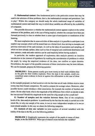 200
F: Mathematical content. One fundamental point is the particular content that may be
used in the solutions of these problems, that is, the mathematical concepts and procedures "put
in play". Within this category we should study the whole traditional range of variables of
mathematical content and match the way in which these variables are affected by the availability
of computers.
One possible discussion is whether the mathematical content appears explicit in the verbal
statement of the problem, and, in the case of being implicit, whether the concepts have been put
forward previously in class or whether there is some type of anticipation or modulation of the
learning.
We must emphasize that in some activities of data analysis it is possible to anticipate in an
implicit way concepts which will be treated later on a formal level, thus serving as examples and
previous motivation of the said concepts. As well as the ideas of association and sampling, of
which we have already spoken, ideas such as that of marginal and conditional distribution and
their statistics, mode and order statistics can be used implicitly before having studied it.
In particular, the modern approach of exploratory data analysis permits an intuitive
introduction to the contrast of hypothesis by enabling the consideration of problems in which
the pupil, by using the empirical evidence of the data, can confirm or reject theories.
Nevertheless, the aspect of the possible extension of these conclusions may be more delicate.
We can for example, propose the following question:
PROBLEM I: Some parents usually give more money to their male children than
to the girls for their weekly expenses. From the data in the sample, could you
contribute some evidence in favor or against this affirmation in the case of these
students?
In the example proposed, we find ourselves with the fact that not all male children receive more
money than their female companions. We need to compare the average values. Moreover, other
possible factors could introduce a false association, for example the number of brothers and
sisters. On the other hand, what is the magnitude of the difference from which we decide to take
this into account? Should this magnitude be the same for a big sample as for a small one?
G: Number of samples and the relation between them. One of the complexity
levels of the data analysis problems is conditioned by the fact that the study is carried out in the
whole file, in only one sample of the same, in two or more independent samples or in two or
more related samples. In this way we obtain the following categories.
GI: Analysis of only one variable (or joint analysis of several variables) with the
totality of the data in the file, as in the following problem:
PROBLEM 2: Graphically represents the weight of the pupils in terms of their
height, in the me SURVEY. What type ofrelation exists between the variables?
 