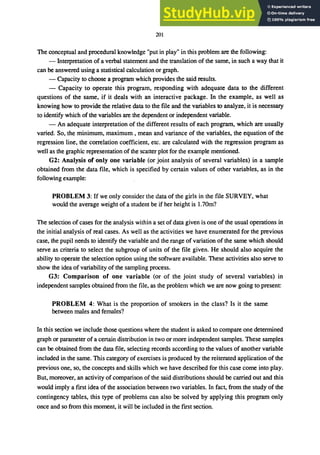 201
The conceptual and procedural knowledge "put in play" in this problem are the following:
- Interpretation of a verbal statement and the translation of the same, in such a way that it
can be answered using a statistical calculation or graph.
- Capacity to choose a program which provides the said results.
- Capacity to operate this program, responding with adequate data to the different
questions of the same, if it deals with an interactive package. In the example, as well as
knowing how to provide the relative data to the file and the variables to analyze, it is necessary
to identify which of the variables are the dependent or independent variable.
- An adequate interpretation of the different results of each program, which are usually
varied. So, the minimum, maximum, mean and variance of the variables, the equation of the
regression line, the correlation coefficient, etc. are calculated with the regression program as
well as the graphic representation of the scatter plot for the example mentioned.
G2: Analysis of only one variable (or joint analysis of several variables) in a sample
obtained from the data file, which is specified by certain values of other variables, as in the
following example:
PROBLEM 3: If we only consider the data of the girls in the file SURVEY, what
would the average weight of a student be if her height is 1.70m?
The selection of cases for the analysis within a set of data given is one of the usual operations in
the initial analysis of real cases. As well as the activities we have enumerated for the previous
case, the pupil needs to identify the variable and the range of variation of the same which should
serve as criteria to select the subgroup of units of the file given. He should also acquire the
ability to operate the selection option using the software available. These activities also serve to
show the idea of variability of the sampling process.
G3: Comparison of one variable (or of the joint study of several variables) in
independent samples obtained from the file, as the problem which we are now going to present:
PROBLEM 4: What is the proportion of smokers in the class? Is it the same
between males and females?
In this section we include those questions where the student is asked to compare one determined
graph or parameter of a certain distribution in two or more independent samples. These samples
can be obtained from the data file, selecting records according to the values of another variable
included in the same. This category of exercises is produced by the reiterated application of the
previous one, so, the concepts and skills which we have described for this case come into play.
But, moreover, an activity of comparison of the said distributions should be carried out and this
would imply a first idea of the association between two variables. In fact, from the study of the
contingency tables, this type of problems can also be solved by applying this program only
once and so from this moment, it will be included in the first section.
 