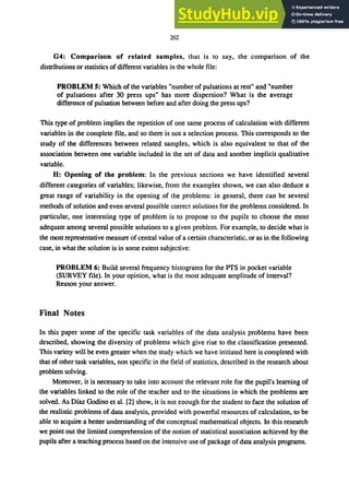 202
G4: Comparison of related samples, that is to say, the comparison of the
distributions or statistics of different variables in the whole file:
PROBLEM 5: Which of the variables "number of pulsations at rest" and "number
of pulsations after 30 press ups" has more dispersion? What is the average
difference of pulsation between before and after doing the press ups?
This type of problem implies the repetition of one same process of calculation with different
variables in the complete file, and so there is not a selection process. This corresponds to the
study of the differences between related samples, which is also equivalent to that of the
association between one variable included in the set of data and another implicit qualitative
variable.
H: Opening of the problem: In the previous sections we have identified several
different categories of variables; likewise, from the examples shown, we can also deduce a
great range of variability in the opening of the problems: in general, there can be several
methods of solution and even several possible correct solutions for the problems considered. In
particular, one interesting type of problem is to propose to the pupils to choose the most
adequate among several possible solutions to a given problem. For example, to decide what is
the most representative measure ofcentral value of a certain characteristic, or as in the following
case, in what the solution is in some extent subjective:
PROBLEM 6: Build several frequency histograms for the PTS in pocket variable
(SURVEY file). In your opinion, what is the most adequate amplitude of interval?
Reason your answer.
Final Notes
In this paper some of the specific task variables of the data analysis problems have been
described, showing the diversity of problems which give rise to the classification presented.
This variety will be even greater when the study which we have initiated here is completed with
that of other task variables, non specific in the field of statistics, described in the research about
problem solving.
Moreover, it is necessary to take into account the relevant role for the pupil's learning of
the variables linked to the role of the teacher and to the situations in which the problems are
solved. As Dfaz Godino et al. [2] show, it is not enough for the student to face the solution of
the realistic problems of data analysis, provided with powerful resources of calculation, to be
able to acquire a better understanding of the conceptual mathematical objects. In this research
we point out the limited comprehension of the notion of statistical association achieved by the
pupils after a teaching process based on the intensive use of package of data analysis programs.
 