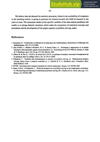 203
We believe that the demand for statistics education, linked to the availability of computers
in the teaching centers, is going to promote the interest towards this field of research in the
years to come. The systematic studies of the specific variables of the data analysis problems will
enable us to design didactic situations which make the acquisition of statistical concepts and
procedures and the development of the pupils capacity in problem solving, easier.
References
1. Brousseau, G.: Fondements et ｭｾｴｨｯ､･ｳ＠ de la didactique des mathematiques. Recherches en Didactique des
ｍ｡ｴｨｾ｡ｴｩｱｵ･ｳＬ＠ 7(2),33-115 (1986)
2. Diaz Godino, J., Batanero Bemabeu, M. C. & Estepa Castro, A.: Estrategias y argumentos en el estudio
descriptivo dela asociaci6n usando microordenadores. In: Proceedings of the XIV PME (G. Booker, P. Cobb
& T. Mendicuti, eds.), Vol. III, pp. 157-164, Mexico 1990
3. Jullien, M. & Nin, G.: L'E.D.A. au secours de L'O.G.D. ou quelques remarques concernant l'enseignement de
la statistique dans les ｣ｯｬｬｾｧ･ｳＮ＠ Petit x, No. 19,29-41 (1989)
4. Kilpatrick, J.: Variables and methodologies in research on problem solving. In: Mathematical problem
solving: Papers from a research workshop (L. L. Hatfield & D. A. Bradbard, eds.). Columbus. Ohio.
ERIC/SMEAC 1978
5. NCTM: Curriculum and evaluation standards for school mathematics. Reston. VA: NCTM 1989
6. Stanic, G.M.A., & Kilpatrick, J.: Historical perspectives on problem solving in the mathematics curriculum.
In: The teaching and assessing of mathematical problem solving (R.I. Charles & E.A. Silver. eds.), pp. 1-21.
Reston, VA: NCTM 1989
 