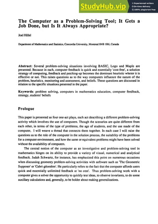 The Computer as a Problem-Solving Tool; It Gets a
Job Done, but Is It Always Appropriate?
Joel Hillel
Department of Mathematics and Statistics, Concordia University, Montreal H4B lR6, Canada
Abstract: Several problem-solving situations involving BASIC, Logo and Maple are
presented. Because in each, computer feedback is quick and essentially 'cost-free', a solution
strategy of computing, feedback and patching-up becomes the dominant heuristic wheter it is
effective or not. This raises questions as to the way computers influence the nature of the
problem, heuristics. monitoring and assessment, and beliefs. These questions are discussed in
relation to the specific situations presented in the paper.
Keywords: problem solving, computers in mathematics education, computer feedback,
strategy, students' beliefs
Prologue
This paper is presented as four one-act plays, each act describing a different problem-solving
activity which involves the use of computers. Though the scenarios are quite different from
each other, in terms of the type of problems, the age of students, and the use made of the
computer, I will weave a thread that connects them together. In each case I will raise the
questions as to the role of the computer in the solution process, the suitablity of the problems
for a computer environment, and how the same or equivalent problems might have been solved
without the availability ofcomputers.
The central notion of the computer as an investigative and problem-solving tool in
mathematics hinges on its ability to provide a variety of visual, numerical and analytical
feedback. Judah Schwartz, for instance, has emphasized this point on numerous occasions
when discussing geometry problem-solving activities with software such as 'The Geometric
Supposer' or 'Cabri-geometre'. He particularly refers to the fact that the computer affords users
quick and essentially unlimited feedback at 'no cost'. Thus problem-solving work with a
computer gives a solver the opportunity to quickly test ideas, to observe invariants, to do some
auxillary calculations and, generally, to be bolder about making generalizations.
 