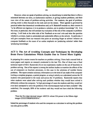 206
However, when we speak of problem-solving, we should keep in mind that there is often a
mismatch between our aims, as mathematics teachers, in giving students problems, and their
own view of the nature of problem-solving activities. For students, the goal of problem-
solving work is often focused on the ends and not the means. Their agenda is governed by
practical rather than theoretical considerations and, as N. Balacheffreminds us, their concern is
"to be efficient not rigorous; it is to produce a solution, not to produce knowledge" [2]. It is
this issue, in particular, that will animate my evaluation of the role of the computer in problem-
solving. I will look at the other side of the 'feedback-at-no-cost' coin and raise the question
whether it, at times, leads to unintended and undesirable effects on the solvers. In particular, I
will give examples from our research that point an accusing finger at solvers' reliance on
computer feedback as the cause of an undue emphasis on 'producing solution' rather than
'producing knowledge'.
ACT I: The Art of Avoiding Concepts and Techniques by Developing
Brute Force Calculations Which Enable One to Travel More Lightly
In preparing for a recent course for teachers on problem solving, I have had a second look at
some papers and reports on research conducted in the late 70's. One of those was a final
technical report of M.G. Kantowski [5] on two exploratory studies on the use of heuristics in
problem solving. One of the reports is among the earliest studies to examine the effects of the
use of computers on heuristic processes, in this case in the solutions of number theory
problems. The report contains summary information as to the kind of use made of the computer
(writing a complete program, a partial program, or using it strictly as a calculator) across the 10
students who participated in the study and across the 15 problems. Kantowski reports that
when students were asked after solving each problem whether they would have solved it
differently without the computer, "in high percentage of cases the students said they would not
even have attempted to solve the problems if the microcomputer had not been available" (My
underline). For example, 80% of the students said they would not have tried the following
problem:
"Find the five digit decimal integer ABCCA whose Cth power is the fifteen digit
integer CCCCCDEBFEGFGFA".
Indeed the percentage of students who used the computer as a calculator in solving this problem
was also given as 80%.
 