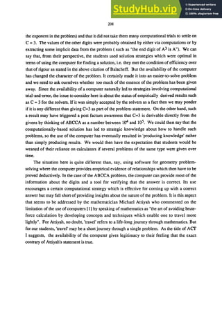 208
the exponent in the problem) and that it did not take them many computational trials to settle on
C = 3. The values of the other digits were probably obtained by either via computations or by
extracting some implicit data from the problem ( such as "the end digit of A3 is A"). We can
say that, from their perspective, the students used solution strategies which were optimal in
terms of using the computer for finding a solution, i.e. they met the condition ofefficiency over
that of rigour as stated in the above citation of Balacheff. But the availability of the computer
has changed the character of the problem. It certainly made it into an easier-to-solve problem
and we need to ask ourselves whether too much of the essence of the problem has been given
away. Since the availability of a computer naturally led to strategies involving computational
trial-and-error, the issue to consider here is about the status of empirically derived results such
as C = 3 for the solvers. If it was simply accepted by the solvers as a fact then we may ponder
if it is any different than giving C=3 as part of the problem-statement. On the other hand, such
a result may have triggered a post factum awareness that C=3 is derivable directly from the
givens by thinking of ABCCA as a number between 104 and 105. We could then say that the
computationally-based solution has led to strategic knowledge about how to handle such
problems, so the use of the computer has eventually resulted in 'producing knowledge' rather
than simply producing results. We would then have the expectation that students would be
weaned of their reliance on calculators if several problems of the same type were given over
time.
The situation here is quite different than, say, using software for geometry problem-
solving where the computer provides empirical evidence of relationships which then have to be
proved deductively. In the case of the ABCCA problem, the computer can provide most of the
information about the digits and a tool for verifying that the answer is correct. Its use
encourages a certain computational strategy which is effective for coming up with a correct
answer but may fall short of providing insights about the nature of the problem. It is this aspect
that seems to be addressed by the mathematician Michael Attiyah who commented on the
limitation of the use of computers [1] by speaking of mathematics as "the art of avoiding brute-
force calculation by developing concepts and techniques which enable one to travel more
lightly". For Attiyah, no doubt, 'travel' refers to a life-long journey through mathematics. But
for our students, 'travel' may be a short journey through a single problem. As the title of ACf
I suggests, the availability of the computer gives legitimacy to their feeling that the exact
contrary of Attiyah's statement is true.
 