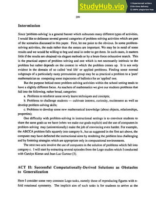 209
Intermission
Since 'problem-solving' is a general banner which subsumes many different types of activities,
I would like to delineate several general categories of problem-solving activities which are part
of the scenarios discussed in this paper. First, let me point to the obvious. In some problem-
solving activities, the ends rather than the means are important. We may be in need of some
results and we would be willing to beg and steal in order to get them. In such cases, it matters
little if the results are obtained via elegant methods or by a brute-force exhaustive search. This
is the practical aspect of problem solving and one which is not necessarily intrinsic to the
problem but rather depends on the context in which the problem comes up. It is not only
evident in the domain of so called 'real life' or applied problems. Finding some normal
subgroups of a particularly nasty permutation group may be as practical a problem to a 'pure'
mathematician as computing some trajectories of ballistics for an 'applied' one.
But the purpose behind most problem-solving activities within the school setting tends to
have a slightly different focus. As teachers of mathematics we give our students problems that
fall into the following, rather broad, categories:
a. Problems to reinforce some newly learnt techniques and concepts;
b. Problems to challenge students - cultivate interest, curiosity, excitement as well as
develop problem-solving skills;
c. Problems to develop some new mathematical knowledge (about objects, relationships,
properties);
One difficulty with problem-solving in instructional settings is to convince students to
share the same goals as we have (when we make our goals explicit) and the use of computers in
problem-solving may (unintentionally) make the job of convincing even harder. For example,
the ABCCA problem falls squarely into category b., but as suggested in the first act above, the
computer may have deflected the instructional aims by rendering the problem less challenging
and by fostering strategies which are appropriate only in computational environments.
The next two acts involve the use of computers in the solution of problems which fall into
category c. I will start by extracting several episodes from the Logo studies which I conducted
with Carolyn Kieran and Jean-Luc Gurtner [3].
ACT II: Successful Computationally-Derived Solutions as Obstacles
to Generalization
Here I consider some very common Logo tasks, namely those of reproducing figures with n-
fold rotational symmetry. The implicit aim of such tasks is for students to arrive at the
 