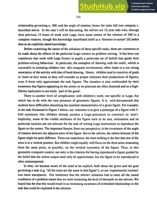210
relationship governing n, 360, and the angle of rotation, hence the tasks fall into category c.
described above. In the case I will be discussing, the solvers are 12-year olds who, through
their previous 12 hours of work with Logo, have some notion of the relation of 360 to a
complete rotation, though this knowledge manifested itself as a 'theorem-in-action' [6] rather
than as an explicitly-stated knowledge.
Before examining the nature of the solutions of these specific tasks, there are comments to
be made about the effects of the particular Logo context on problem solving. It has been our
experience that work with Logo fosters in pupils a particular set of beliefs that guide their
problem-solving behaviour. In particular, the metaphor of 'drawing with the turtle', which is
successful in initiating children into this computer environment, often leads to a too strong
association of the activity with that of hand drawing. Hence, children tend to conceive of goals
in 'more-or-Iess' terms so they will consider as proper solutions their productions of figures,
even if these only approximate the task figures. The situation is also confounded by their
awareness that figures appearing on the screen or on printouts are often distorted and so a high-
fidelity replication is not really 'part of the game'.
There is another level of complication with children's work, not specific to Logo, but
which has to do with the very presence of geometric figures. It is well-documented that
students have difficulties discerning the essential characteristics of a given figure. For example,
in the task illustrated in Figure 1 below, our intention is to give a prototype of a figure with 3-
fold symmetry (the children already possess a Logo-procedure to construct an 'arm').
Implicitly, some of the visible attributes of the figure such as its size, orientation and its
particular location are not relevant for the task of writing Logo instructions to reproduce the
figure on the screen. The important feature, from our perspective, is the invariance of the angle
of rotation between the adjacent arms of the figure. But to the solvers, the salient features of the
figure might be quite different. From our experience, the most striking is the fact that one of the
arms is in a vertical position. But children might equally well focus on the three arms emanating
from the same point, or possibly, on the vertical symmetry of the figure. Thus, in this
geometric-computer context, not only is the criterion for having reproduced a figure guided by
the belief that the screen output need only be approximate, but the figure to be reproduced is
often misinterpreted.
In time, we became aware of the need to be explicit, both about the given and the goal
governing a task (e.g. "all the turns are the same in this figure"), so our 'experimental contract'
was more transparent. Our insistence that the solvers' solutions had to meet all the stated
conditions of a problem meant that we were increasing the level of demands on the solvers. We
hoped that the that this would result in an increasing awareness of embedded relationships in the
task that could be exploited in the solution.
 