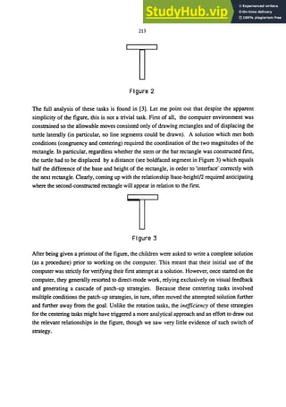 213
Figure 2
The full analysis of these tasks is found in [3]. Let me point out that despite the apparent
simplicity of the figure, this is not a trivial task. First of all, the computer environment was
constrained so the allowable moves consisted only of drawing rectangles and of displacing the
turtle laterally (in particular, no line segments could be drawn). A solution which met both
conditions (congruency and centering) required the coordination of the two magnitudes of the
rectangle. In particular, regardless whether the stem or the bar rectangle was constructed first,
the turtle had to be displaced by a distance (see boldfaced segment in Figure 3) which equals
half the difference of the base and height of the rectangle, in order to 'interface' correctly with
the next rectangle. Clearly, coming up with the relationship Ibase-heightl!2 required anticipating
where the second-constructed rectangle will appear in relation to the first.
Figure 3
After being given a printout of the figure, the children were asked to write a complete solution
(as a procedure) prior to working on the computer. This meant that their initial use of the
computer was strictly for verifying their first attempt at a solution. However, once started on the
computer, they generally resorted to direct-mode work, relying exclusively on visual feedback
and generating a cascade of patch-up strategies. Because these centering tasks involved
multiple conditions the patch-up strategies, in turn, often moved the attempted solution further
and further away from the goal. Unlike the rotation tasks, the inefficiency of these strategies
for the centering tasks might have triggered a more analytical approach and an effort to draw out
the relevant relationships in the figure, though we saw very little evidence of such switch of
strategy.
 