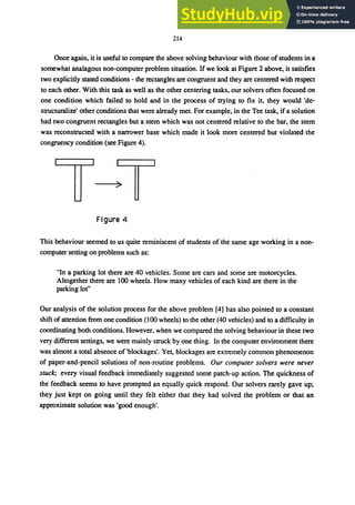 214
Once again, it is useful to compare the above solving behaviour with those of students in a
somewhat analagous non-computer problem situation. If we look at Figure 2 above, it satisfies
two explicitly stated conditions - the rectangles are congruent and they are centered with respect
to each other. With this task as well as the other centering tasks, our solvers often focused on
one condition which failed to hold and in the process of trying to fix it, they would 'de-
structuralize' other conditions that were already met. For example, in the Tee task, if a solution
had two congruent rectangles but a stem which was not centered relative to the bar, the stem
was reconstructed with a narrower base which made it look more centered but violated the
congruency condition (see Figure 4).
Figure 4
This behaviour seemed to us quite reminiscent of students of the same age working in a non-
computer setting on problems such as:
"In a parking lot there are 40 vehicles. Some are cars and some are motorcycles.
Altogether there are 100 wheels. How many vehicles of each kind are there in the
parking lot"
Our analysis of the solution process for the above problem [4] has also pointed to a constant
shift of attention from one condition (100 wheels) to the other (40 vehicles) and to a difficulty in
coordinating both conditions. However, when we compared the solving behaviour in these two
very different settings, we were mainly struck by one thing. In the computer environment there
was almost a total absence of 'blockages'. Yet, blockages are extremely common phenomenon
of paper-and-pencil solutions of non-routine problems. Our computer solvers were never
stuck; every visual feedback immediately suggested some patch-up action. The quickness of
the feedback seems to have prompted an equally quick respond. Our solvers rarely gave up;
they just kept on going until they felt either that they had solved the problem or that an
approximate solution was 'good enough'.
 