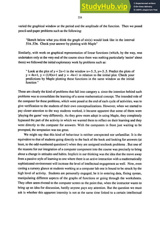 216
varied the graphical window or the period and the amplitude of the function. Then we posed
pencil-and-paper problems such as the following:
"Sketch below what you think the graph of sin(x) would look like in the interval
5ht..S31t. Check your answer by plotting with Maple"
Similarly, with work on graphical representation of linear functions (which, by the way, was
undertaken only at the very end of the course since there was nothing particularly 'easier' about
them) we followed the initial exploratory work by problems such as:
" Look at the plot of y =2x+1 in the window x=-S..S, y=-S..S. Predict the plots of
y = 4x+l, Y= (l/4)x+l and y = -4x+l in relation to the initial plot. Check your
predictions by Maple plotting these functions in the same window as the initial
function"
These are clearly the kind of problems that fall into category a. since the intention behind such
problems was to consolidate the learning of a some mathematical concept. The intended role of
the computer for these problems, which were posed at the end of each cycle of activities, was to
give verification to the students of their own conceptualizations. However, when we started to
pay closer attention to the way students worked, it became apparent that some of them were
'playing the game' very differently. As they grew more adept in using Maple, they completely
bypassed the part of the activity in which we wanted them to reflect on their learning and they
went directly to the computer for answers. With the computers in front just waiting to be
prompted, the temptation was too great.
We might say that this kind of behaviour is neither unexpected nor unfamiliar. It is the
equivalent to that of students going directly to the back of the book and looking for answers (at
least, to the odd-numbered questions!) when they are assigned textbook problems. But one of
the reasons for our integration of a computer component into the course was precisely to bring
about a change in attitudes and habits. Implicit in our thinking was the idea that the move away
from a passive style of learning to one where there is an active interaction with a mathematically
sophisticated environment will increase the level of intellectual engagement as well. Now, even
casting a cursory glance at students working at a computer lab one is bound to be struck by the
high level of activity. Students are personally engaged, be it in entering data, fixing syntax,
manipulating different aspects of the graphs of functions or going through the worksheets.
They often seem riveted to the computer screen to the point that, when the instructor wants to
bring up an idea for discussion, hardly anyone pays any attention. But the question we must
ask is whether this apparent intensity is not at the same time linked to a certain intellectual
 