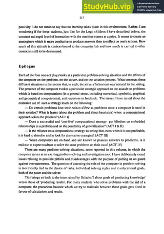 217
passivity. I do not mean to say that no learning takes place in this environment. Rather, I am
wondering if for these students, just like for the Logo children I have described before, the
constant and rapid level of interaction with the machine comes at a price. It seems to create an
atmosphere which is more conducive to produce answers than to reflect on one's actions. How
much of this attitude is context-bound to the computer lab and how much is carried to other
contexts is still to be determined.
Epilogue
Each of the four one-act plays looks at a particular problem-solving situation and the effects of
the computer on the problem, on the solver, and on the solution process. What connects these
different situations is the notion that, in each, the solvers' behaviour was 'natural' to the setting.
The presence of the computer evokes a particular strategic approach to the assault on problems
which is based on computations (in a general sense, including numerical, symbolic, graphical
and geometrical computations), and responses to feedback. The issues I have raised about the
extensive use of such a strategy touch on the following:
- Do certain problems lose their raison-d'etre as problems once a computer is used in
their solution? What is learnt (about the problem and about heuristics) when a computational
approach solves the problem? (ACT I)
- Does a successful and 'cost-free' computational strategy put blinders on embedded
relationships in a problem and on the possibility of generalization? (ACT I & II)
- Is the reliance on a computational strategy so strong that, even when it is not profitable,
it is hard to abandon and to look for alternative strategies? (ACT III)
- When computers are on-hand and are known to possess answers to problems, is it
realistic to expect students to solve the same problems on their own? (ACT IV)
There are many problem-solving situations, some reported in this volume, in which the
computer serves as an exciting problem-solving and investigation tool. I have deliberately raised
issues relating to possible pitfalls and disadvantages with the purpose of putting us on guard
against overstatements. The question of assessing the role of the computer in problem-solving
is inextricably tied to the choice of tasks, individual solving styles and to educational goals,
both of the poser and the solver.
This brings us back to the issue raised by Balacheff about goals of 'producing knowledge'
versus those of 'producing results'. For many students who solve problems with the aid of a
computer, the precarious balance which we try to maintain between these goals gets tilted in
favour of calculations and results.
 