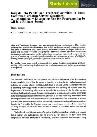 Insights into Pupils' and Teachers' Activities in Pupil-
Controlled Problem-Solving Situations:
A Longitudinally Developing Use for Programming by
All in a Primary School
Chronis Kynigos
Department ofInfonnatics, University of Athens, 19 Kleomenous St, 10675 Athens, Greece
Abstract: This chapter discusses a long tenn attempt to inject a pupil-centred problem solving
pedagogy in a primary school in Greece. The project involved the use of Logo programming,
and aimed at cooperative work, active thinking and the self-initiated solving of problems. All
pupils and teachers took part. The projects' elements: teacher education, curriculum
development and research into pupils' and teachers' strategies, are described. Insights into the
process of structuring openended problem-solving, the process and content of children's
learning and the developing of teachers' agendas for intervention are offered.
Keywords: Logo, open-ended problem-solving, active thinking, cooperative problem-
solving, children's learning, teacher strategies, teacher education, curriculum, programming,
investigations
Introduction
The historical coincidence of the emergence of infonnation technology and of the developments
in our knowledge concerning the nature of learning, is giving rise to a rather fundamental
reflection on how and what we want students to learn in schools. On the one hand infonnation
is becoming increasingly varied and easily accessible, thus reducing the hitherto prevailing
importance of transmitting infonnation as the school's key function. On the other, we are
realizing that learning happens through a continuous re-organisation of personal experience
rather that the accumulation of infonnation. Education in the near future may therefore be more
meaningful when it aims to enable individuals to critically select and use infonnation. to actively
pose and solve problems and fonn aims for themselves, to practice and develop their creativity
both in the Arts and in the Sciences. In one way or another, as educationalists we are thus
studying methods by which to strive towards a society of "learners" rather than one of
"knowers".
Technology is providing us with useful tools with which we can learn what it is to become
better learners and subsequently how to achieve it. For instance, we now have some
longitudinal research examples of interactive, dynamic classroom environments using
 