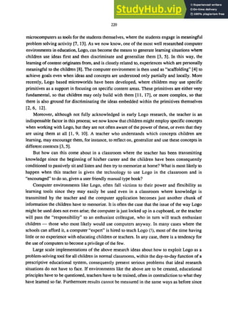 220
microcomputers as tools for the students themselves, where the students engage in meaningful
problem solving activity [7, 13]. As we now know, one of the most well researched computer
environments in education, Logo, can become the means to generate learning situations where
children use ideas first and then discriminate and generalize them [3, 5]. In this way, the
learning of content originates from, and is closely related to, experiences which are personally
meaningful to the children [8]. The computer environment is then used as "scaffolding" [4] to
achieve goals even when ideas and concepts are understood only partially and locally. More
recently, Logo based microworlds have been developed, where children may use specific
primitives as a support in focusing on specific content areas. These primitives are either very
fundamental, so that children may only build with them [11, 17], or more complex, so that
there is also ground for discriminating the ideas embedded within the primitives themselves
[2, 6, 12].
Moreover, although not fully acknowledged in early Logo research, the teacher is an
indispensable factor in this process; we now know that children might employ specific concepts
when working with Logo, but they are not often aware of the power of these, or even that they
are using them at all [1, 9, 10]. A teacher who understands which concepts children are
learning, may encourage them, for instance, to reflect on, generalize and use these concepts in
different contexts [3, 5].
But how can this come about in a classroom where the teacher has been transmitting
knowledge since the beginning of his/her career and the children have been consequently
conditioned to passively sit and listen and then try to memorize at home? What is most likely to
happen when this teacher is given the technology to use Logo in the classroom and is
"encouraged" to do so, given a user friendly manual type book?
Computer environments like Logo, often fall victims to their power and flexibility as
learning tools since they may easily be used even in a classroom where knowledge is
transmitted by the teacher and the computer application becomes just another chunk of
information the children have to memorize. It is often the case that the issue of the way Logo
might be used does not even arise; the computer is just locked up in a cupboard, or the teacher
will pass the "responsibility" to an enthusiast colleague, who in tum will teach enthusiast
children - those who most likely would use computers anyway. In many cases where the
schools can afford it, a computer "expert" is hired to teach Logo (!), most of the time having
little or no experience with educating children or teachers. In any case, there is a tendency for
the use of computers to become a privilege of the few.
Large scale implementations of the above research ideas about how to exploit Logo as a
problem-solving tool for all children in normal classrooms, within the day-to-day function of a
prescriptive educational system, consequently present serious problems that ideal research
situations do not have to face. If environments like the above are to be created, educational
principles have to be questioned, teachers have to be trained, often in contradiction to what they
have learned so far. Furthermore results cannot be measured in the same ways as before since
 