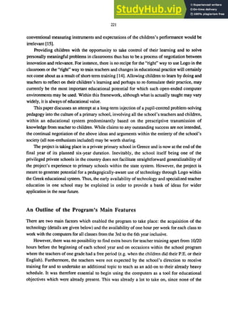 221
conventional measuring instruments and expectations of the children's performance would be
irrelevant [15].
Providing children with the opportunity to take control of their learning and to solve
personally meaningful problems in classrooms thus has to be a process of negotiation between
innovation and relevance. For instance, there is no recipe for the "right" way to use Logo in the
classroom or the "right" way to train teachers and changes in educational practice will certainly
not come about as a result of short-term training [14]. Allowing children to learn by doing and
teachers to reflect on their children's learning and perhaps to re-formulate their practice, may
currently be the most important educational potential for which such open-ended computer
environments may be used. Within this framework, although what is actually taught may vary
widely, it is always of educational value.
This paper discusses an attempt at a long-term injection of a pupil-centred problem-solving
pedagogy into the culture of a primary school, involving all the school's teachers and children,
within an educational system predominantly based on the prescriptive transmission of
knowledge from teacher to children. While claims to any outstanding success are not intended,
the continual negotiation of the above ideas and arguments within the entirety of the school's
society (all non-enthusiasts included) may be worth sharing.
The project is taking place in a private primary school in Greece and is now at the end of the
final year of its planned six-year duration. Inevitably, the school itself being one of the
privileged private schools in the country does not facilitate straightforward generalizability of
the project's experience to primary schools within the state system. However, the project is
meant to generate potential for a pedagogically-aware use of technology through Logo within
the Greek educational system. Thus, the early availability of technology and specialized teacher
education in one school may be exploited in order to provide a bank of ideas for wider
application in the near future.
An Outline of the Program's Main Features
There are two main factors which enabled the program to take place: the acquisition of the
technology (details are given below) and the availability of one hour per week for each class to
work with the computers for all classes from the 3rd to the 6th year inclusive.
However, there was no possibility to find extra hours for teacher training apart from 10/20
hours before the beginning of each school year and on occasions within the school program
where the teachers of one grade had a free period (e.g. when the children did their P.E. or their
English). Furthermore, the teachers were not expected by the school's direction to receive
training for and to undertake an additional topic to teach as an add-on to their already heavy
schedule. It was therefore essential to begin using the computers as a tool for educational
objectives which were already present. This was already a lot to take on, since none of the
 