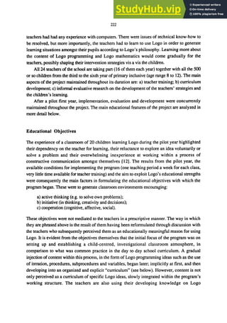222
teachers had had any experience with computers. There were issues of technical know-how to
be resolved, but more importantly, the teachers had to learn to use Logo in order to generate
learning situations amongst their pupils according to Logo's philosophy. Learning more about
the content of Logo programming and Logo mathematics would come gradually for the
teachers, possibly shaping their intervention strategies vis a vis the children.
All 24 teachers of the school are taking part (16 of them each year) together with all the 500
or so children from the third to the sixth year of primary inclusive (age range 8 to 12). The main
aspects of the project maintained throughout its duration are: a) teacher training; b) curriculum
development; c) informal evaluative research on the development of the teachers' strategies and
the children's learning.
After a pilot first year, implementation, evaluation and development were concurrently
maintained throughout the project. The main educational features of the project are analyzed in
more detail below.
Educational Objectives
The experience of a classroom of 20 children learning Logo during the pilot year highlighted
their dependency on the teacher for learning, their reluctance to explore an idea voluntarily or
solve a problem and their overwhelming inexperience at working within a process of
constructive communication amongst themselves [12]. The results from the pilot year, the
available conditions for implementing the program (one teaching period a week for each class,
very little time available for teacher training) and the aim to exploit Logo's educational strengths
were consequently the main factors in formulating the educational objectives with which the
program began. These were to generate classroom environments encouraging:
a) active thinking (e.g. to solve own problems);
b) initiative (in thinking, creativity and decisions);
c) cooperation (cognitive, affective, social).
These objectives were not mediated to the teachers in a prescriptive manner. The way in which
they are phrased above is the result of them having been reformulated through discussion with
the teachers who subsequently perceived them as an educationally meaningful reason for using
Logo. It is evident from the objectives themselves that the initial focus of the program was on
setting up and establishing a child-centred, investigational classroom atmosphere, in
comparison to what was common practice in the day to day school curriculum. A gradual
injection of content within this process, in the form of Logo programming ideas such as the use
of iteration, procedures, subprocedures and variables, began later; implicitly at first, and then
developing into an organized and explicit "curriculum" (see below). However, content is not
only perceived as a curriculum of specific Logo ideas, slowly integrated within the program's
working structure. The teachers are also using their developing knowledge on Logo
 