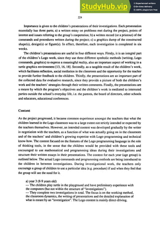 224
Importance is given to the children's presentations of their investigations. Each presentation
essentially has three parts; a) a written essay on problems met during the project, points of
interest and issues referring to the group's cooperation; b) a written record (or a printout) of the
commands and procedures written during the project; c) a graphics dump of the constructed
shape(s), design(s) or figure(s). In effect, therefore, each investigation is completed in six
weeks.
The children's presentations are useful in four different ways. Firstly, it is an integral part
of the children's Logo work, since they use three different symbolic methods (writing, Logo
commands, graphics) to express a meaningful reality, also an important aspect of working in a
turtle graphics environment [13, 16, 18]. Secondly, as a tangible result of the children's work,
which facilitates reflection, social mediation in the classroom and the opportunity for the teacher
to provide further feedback to the children. Thirdly, the presentations are an important part of
the collected data for evaluative research, since they provide a picture of both the children's
work and the teachers' strategies through their written comments. Finally, the presentations are
a means by which the program's objectives and the children's work is mediated to interested
parties outside the school's everyday life, i.e. the parents, the board of directors, other schools
and educators, educational conferences.
Content
As the project progressed, it became common experience amongst the teachers that what the
children learned in the Logo classroom was to a large extent not strictly intended or expected by
the teachers themselves. However, an intended content was developed gradually by the writer
in negotiation with the teachers, as a function of what was actually going on in the classroom
and of the teachers' and children's growing expertise with Logo programming and technical
know-how. The content focused on the features of the Logo programming language in the role
of thinking tools, in the sense that the children would be provided with these tools and
encouraged to use mathematical and programming ideas during their investigations and
structure their written essays in their presentations. The content for each year (age group) is
outlined below. The actual Logo commands and programming methods are being introduced to
the children in between investigations. During investigational work, the teachers only
encourage a group ofchildren to use a particular idea (e.g. procedure) if and when they feel that
the group will see the need for it.
a) year 3 (8-9 years old)
- The children play turtle in the playground and have preliminary experience with
the computers (but not within the structure of "investigations").
- They complete two investigations in total. The focus is on the working method,
the classroom dynamics, the writing of presentations and the detailed explanation of
what is meant by an "investigation". The Logo content is mainly direct-driving.
 